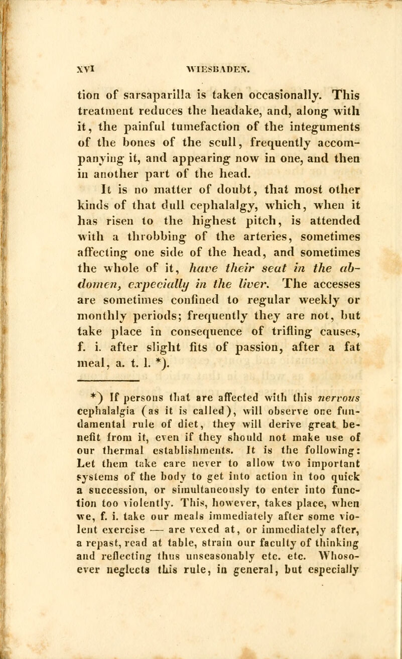 tion of sarsaparilla is taken occasionally. This treatment reduces the headake, and, along with it, the painful tumefaction of the integuments of the bones of the scull, frequently accom- panying it, and appearing now in one, and then in another part of the head. It is no matter of doubt, that most other kinds of that dull cephalalgy, which, when it has risen to the highest pitch, is attended with a throbbing of the arteries, sometimes affecting one side of the head, and sometimes the whole of it, have their seat in the ab- domen, especially in the liver. The accesses are sometimes confined to regular weekly or monthly periods; frequently they are not, but take place in consequence of trifling causes, f. i. after slight fits of passion, after a fat meal, a. t. 1. *). *) If persons that are affected with this nervous cephalalgia (as it is called), will observe one fun- damental rule of diet, they will derive great be- nefit from it, even if they should not make use of our thermal establishments. It is the following: Let them take care never to allow two important systems of the body to get into action in too quick a succession, or simultaneously to enter into func- tion too violently. This, however, takes place, when we, f. i. take our meals immediately after some vio- lent exercise — are vexed at, or immediately after, a repast, read at table, strain our faculty of thinking and reflecting thus unseasonably etc. etc. Whoso- ever neglects this rule, in general, but especially