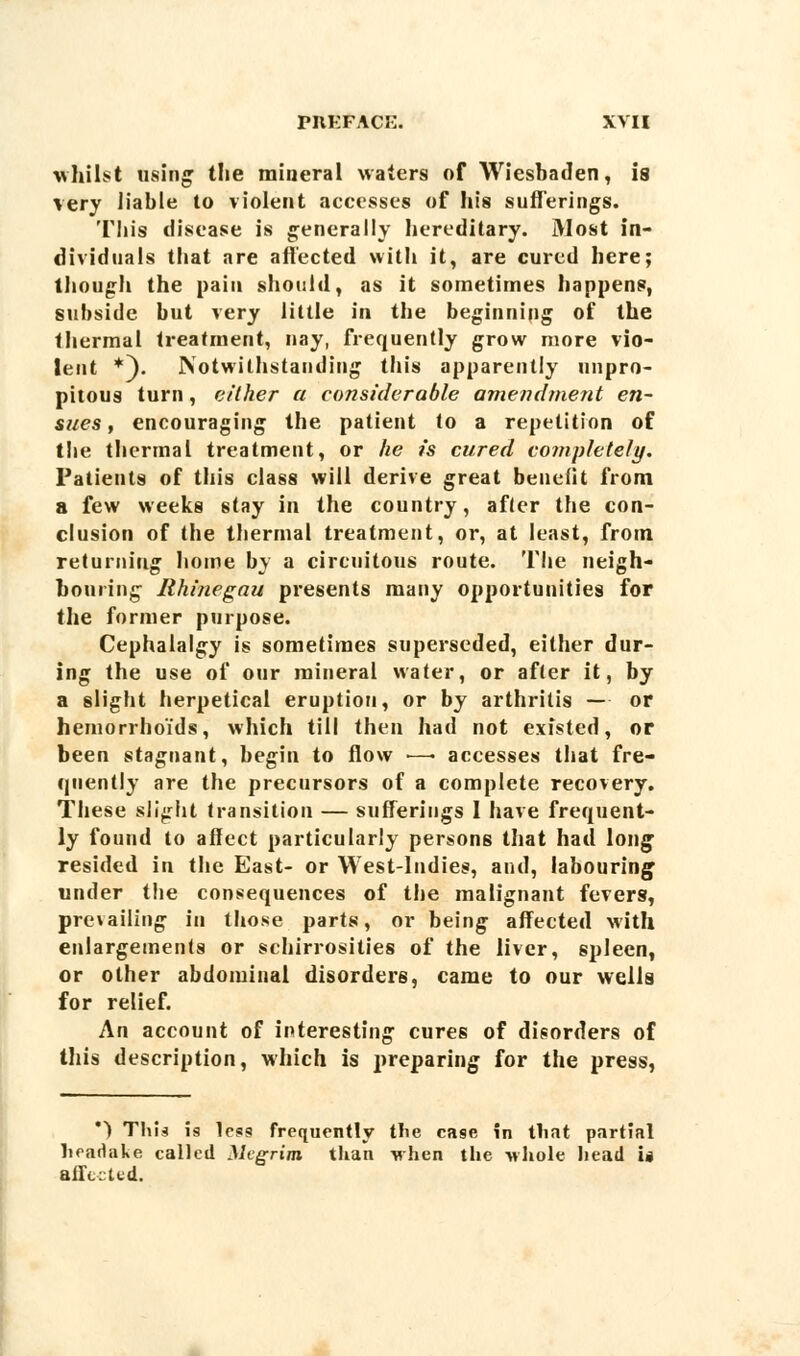 whilst using the mineral waters of Wiesbaden, is very liable to violent accesses of his sufferings. This disease is generally hereditary. Most in- dividuals that are affected with it, are cured here; though the pain should, as it sometimes happens, subside but very little in the beginning of the thermal treatment, nay, frequently grow more vio- lent *). Notwithstanding this apparently unpro- pitous turn, either a considerable amendment en- sues , encouraging the patient to a repetition of the thermal treatment, or he is cured completely. Patients of this class will derive great benefit from a few weeks stay in the country, after the con- clusion of the thermal treatment, or, at least, from returning home by a circuitous route. The neigh- bouring Rhinegau presents many opportunities for the former purpose. Cephalalgy is sometimes superseded, either dur- ing the use of our mineral water, or after it, by a slight herpetical eruption, or by arthritis — or hemorrhoids, which till then had not existed, or been stagnant, begin to flow ■—• accesses that fre- quently are the precursors of a complete recovery. These slight transition — sufferings 1 have frequent- ly found to affect particularly persons that had long resided in the East- or West-Indies, and, labouring under the consequences of the malignant fevers, prevailing in those parts, or being affected with enlargements or schirrosities of the liver, spleen, or other abdominal disorders, came to our wells for relief. An account of interesting cures of disorders of this description, which is preparing for the press, *> This is less frequently the case in that partial hcadake called Megrim than when the whole head i» affected.