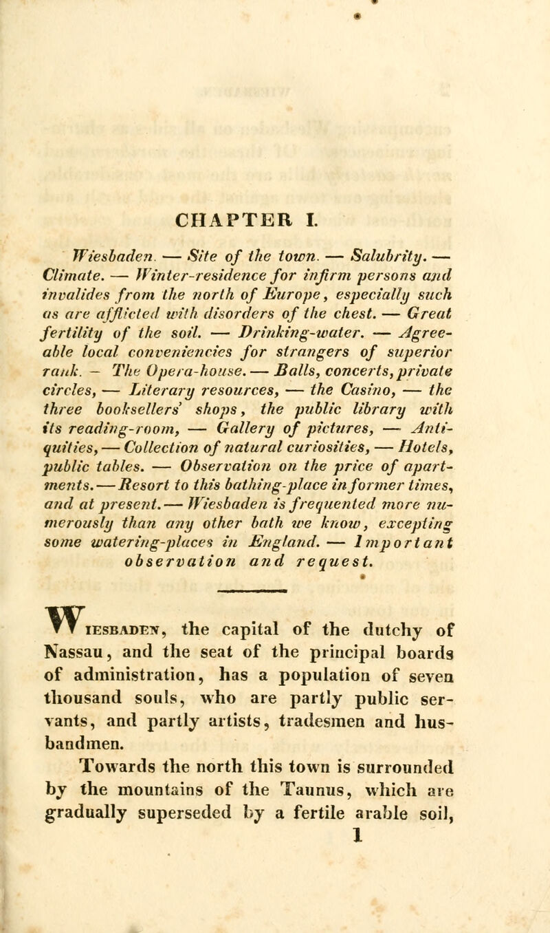 Wiesbaden. — Site of the town. — Salubrity. — Climate. — Winter-residence for infirm persons and invalides from the north of Europe, especially such as are afflicted with disorders of the chest. — Great fertility of the soil. — Drinking-water. — Agree- able local conveniencies for strangers of superior rank. — The Opera-house. — Balls, concerts,private circles, — Literary resources, — the Casino, — the three booksellers' shops, the public library with its reading-room, — Gallery of pictures, — Anti- quities, — Collection of natural curiosities, — Hotels, public tables. — Observation on the price of apart- ments.—Resort to this bathing-place informer times, and at present.— Wiesbaden is frequented rnore nu- merously than any other bath we know, excepting some watering-places in England.— Important observation and request. w, iesbaden, the capital of the dutchy of Nassau, and the seat of the principal boards of administration, has a population of seven thousand souls, who are partly public ser- vants, and partly artists, tradesmen and hus- bandmen. Towards the north this town is surrounded by the mountains of the Taunus, which are gradually superseded by a fertile arable soil, 1