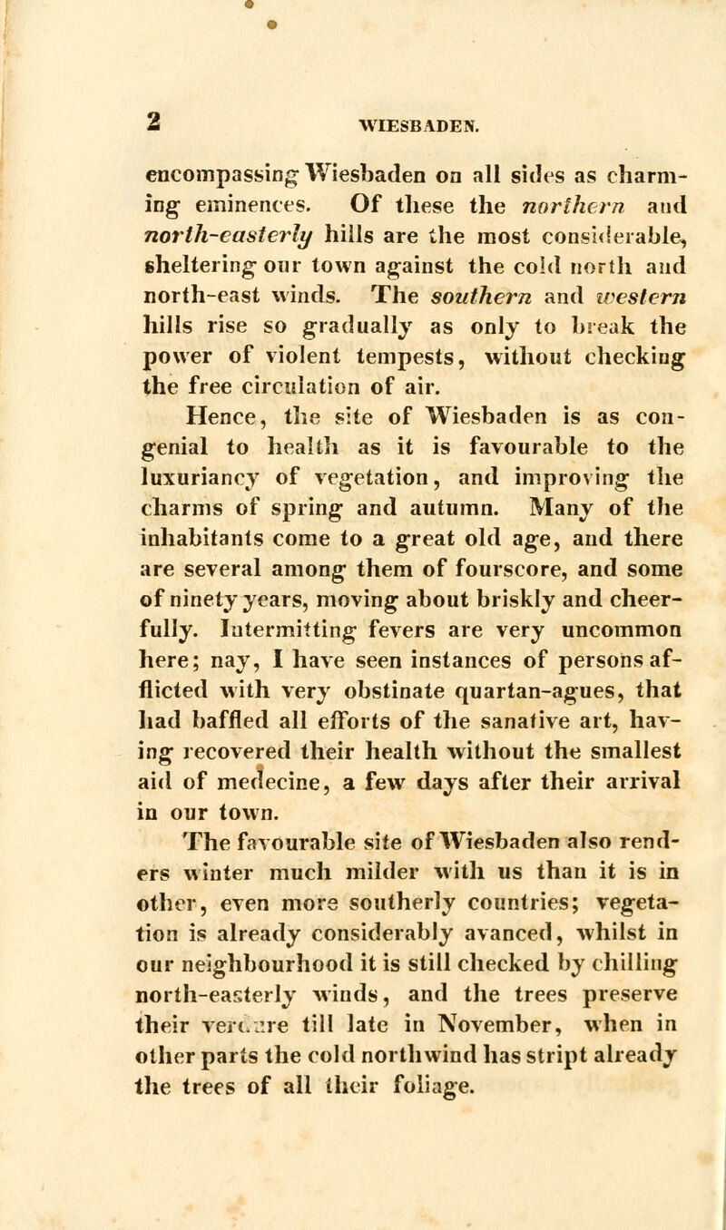 encompassing Wiesbaden on all sides as charm- ing- eminences. Of these the northern and north-easterly hills are the most considerable, sheltering- our town against the cold north and north-east winds. The southern and western hills rise so gradually as only to break the power of violent tempests, without checking the free circulation of air. Hence, the site of Wiesbaden is as con- genial to health as it is favourable to the luxuriancy of vegetation, and improving the charms of spring and autumn. Many of the inhabitants come to a great old age, and there are several among them of fourscore, and some of ninety years, moving about briskly and cheer- fully. Intermitting fevers are very uncommon here; nay, I have seen instances of persons af- flicted with very obstinate quartan-agues, that had baffled all efforts of the sanative art, hav- ing- recovered their health without the smallest aid of medecine, a few days after their arrival in our town. The favourable site of Wiesbaden also rend- ers winter much milder with us than it is in other, even more southerly countries; vegeta- tion is already considerably avanced, whilst in our neighbourhood it is still checked by chilling north-easterly winds, and the trees preserve their vert.vire till late in November, when in other parts the cold northwind has stript already the trees of all their foliage.