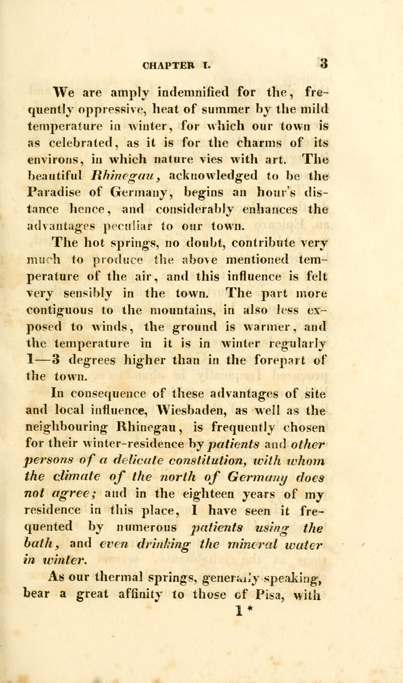 We are amply indemnified for the, fre- quently oppressive, heat of summer by the mild temperature in winter, for which our town is as celebrated, as it is for the charms of its environs, in which nature vies with art. The beautiful Hhinegau, acknowledged to be the Paradise of Germany, begins an hour's dis- tance hence, and considerably enhances the advantages peculiar to our town. The hot springs, no doubt, contribute very much to produce the above mentioned tem- perature of the air, and this influence is felt very sensibly in the town. The part more contiguous to the mountains, in also Jess ex- posed to winds, the ground is warmer, and the temperature in it is in winter regularly 1—3 degrees higher than in the forepart of the town. In consequence of these advantages of site and local influence, Wiesbaden, as well as the neighbouring Rhinegau, is frequently chosen for their winter-residence by patients and other persons of a delicate constitution, ivilh whom the climate of the north of Germany does not agree; and in the eighteen years of my residence in this place, I have seen it fre- quented by numerous patients using the bath, and even drinking the mineral water in winter. As our thermal springs, genei Ja.'y speaking, bear a great affinity to those cf Pisa, with 1*