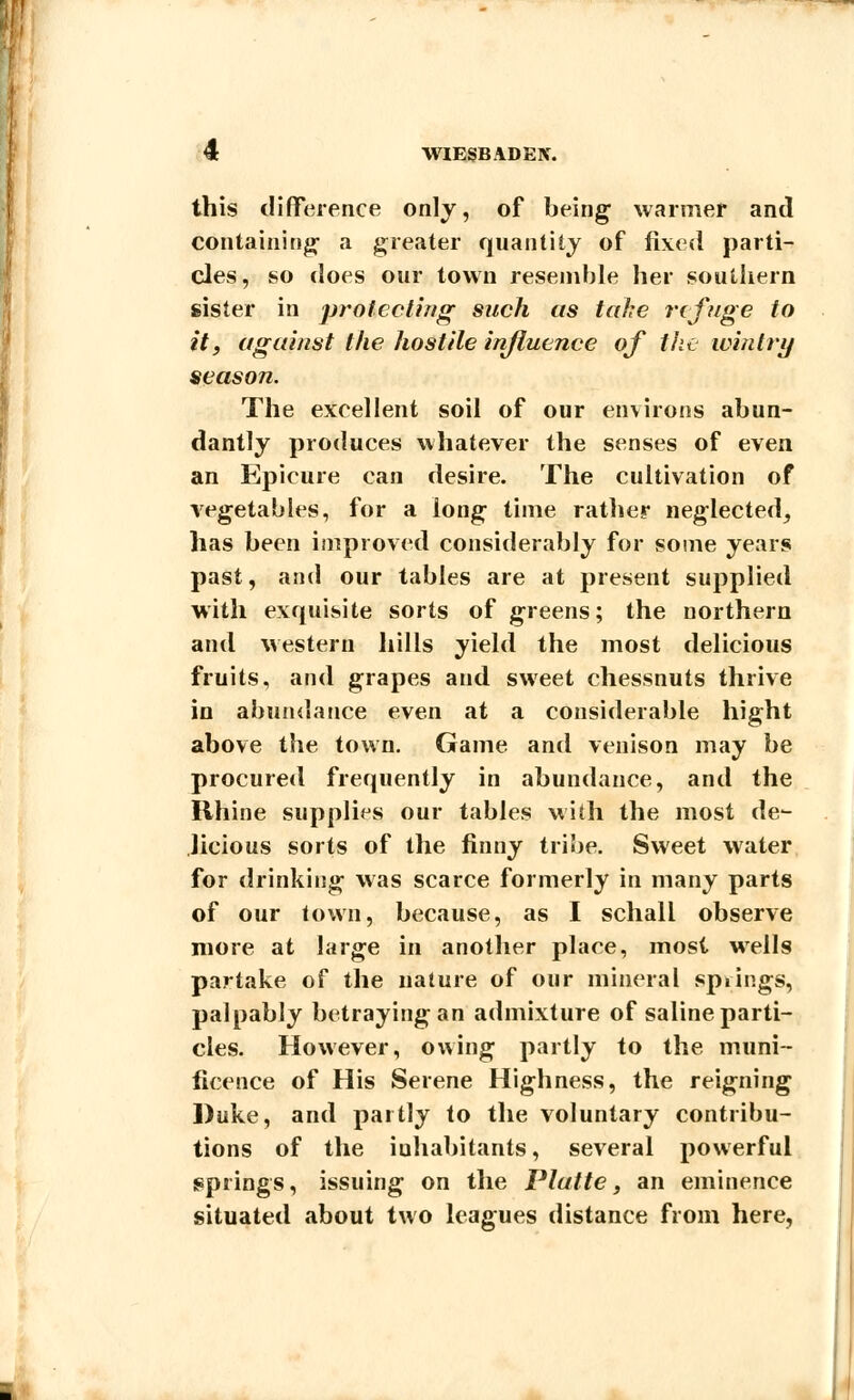this difference only, of being- warmer and containing- a greater quantity of fixed parti- cles, so does our town resemble her southern sister in protecting such as take refuge to it, against the hostile influence of the wintry season. The excellent soil of our environs abun- dantly produces whatever the senses of even an Epicure can desire. The cultivation of vegetables, for a long time rather neglected^ has been improved considerably for some years past, and our tables are at present supplied with exquisite sorts of greens; the northern and western hills yield the most delicious fruits, and grapes and sweet chessnuts thrive in abundance even at a considerable hight above the town. Game and venison may be procured frequently in abundance, and the Rhine supplies our tables with the most de- licious sorts of the finny tribe. Sweet water for drinking was scarce formerly in many parts of our town, because, as I schall observe more at large in another place, most wells partake of the nature of our mineral springs, palpably betraying an admixture of saline parti- cles. However, owing partly to the muni- ficence of His Serene Highness, the reigning Duke, and partly to the voluntary contribu- tions of the inhabitants, several powerful springs, issuing on the Platte, an eminence situated about two leagues distance from here,