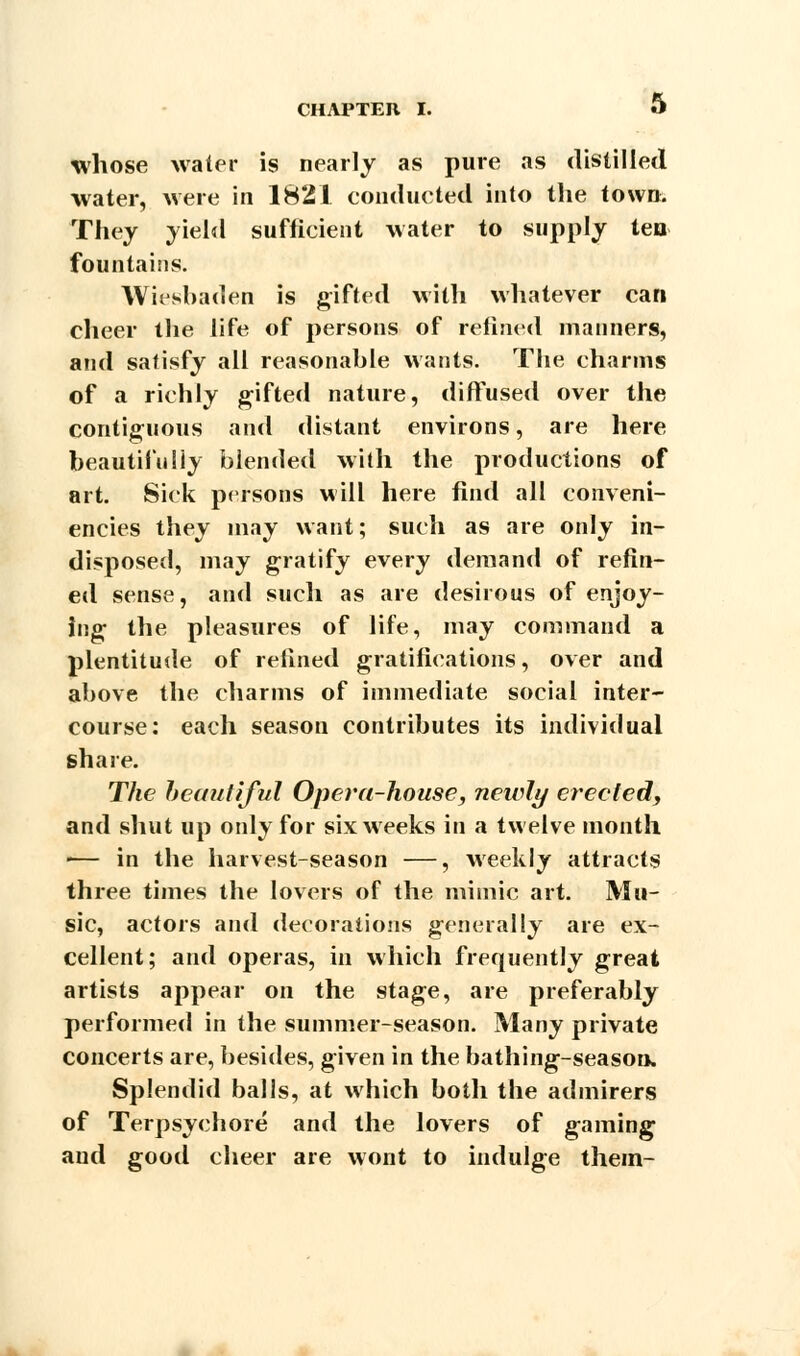 whose water is nearly as pure as distilled water, were in 1821 conducted into the town. They yield sufficient water to supply tea fountains. Wiesbaden is gifted with whatever can cheer the life of persons of refined manners, and satisfy all reasonable wants. The charms of a richly gifted nature, diffused over the contiguous and distant environs, are here beautifully blended with the productions of art. Sick persons will here find all conveni- encies they may want; such as are only in- disposed, may gratify every demand of refin- ed sense, and such as are desirous of enjoy- ing the pleasures of life, may command a plentitude of refined gratifications, over and above the charms of immediate social inter- course: each season contributes its individual share. The beautiful Opera-house, newly erected, and shut up only for six weeks in a twelve month •— in the harvest-season —, weekly attracts three times the lovers of the mimic art. Mu- sic, actors and decorations generally are ex- cellent; and operas, in which frequently great artists appear on the stage, are preferably performed in the summer-season. Many private concerts are, besides, given in the bathing-season. Splendid balls, at which both the admirers of Terpsychore and the lovers of gaming aud good cheer are wont to indulge them-