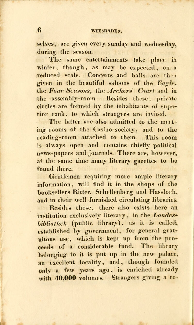 selves, are given every Sunday and Wednesday, during1 the season. The same entertainments take place in winter; though, as may be expected, on a reduced scale. Concerts and balls are then given in the beautiful saloons of the Eagle, the Four Seasons, the Archers' Court and in the assembly-room. Besides these, private circles are formed by the inhabitants of supe- rior rank, to which strangers are invited. The latter are also admitted to the meet- ing-rooms of the Casino-society, and to the reading-room attached to them. This room is always open and contains chiefly political news-papers and journals!. There are, however, at the same time many literary gazettes to be found there. Gentlemen requiring more ample literary information, will find it in the shops of the booksellers Ritter, Schellenberg and Hassloch, and in their well-furnished circulating libraries. Besides these, there also exists here an institution exclusively literary, in the Landcs- bibUofhek (public library), as it is called, established by government, for general grat- uitous use, which is kept up from the pro- ceeds of a considerable fund. The library belonging to it is put up in the new palace, an excellent locality, and, though founded only a few years ago, is enriched already with 40,000 volumes. Strangers giving a re-