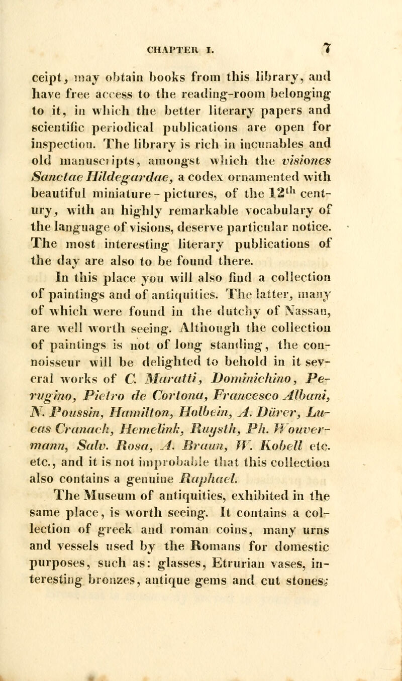ceipt, may obtain books from this library, anil have free access to the reading-room belonging to it, in which the better literary papers and scientific periodical publications are open for inspection. The library is rich in incunables and old manuscripts, amongst which the visiones Sanctac Hildegardae, a codex ornamented with beautiful miniature - pictures, of the 121'1 cent- ury, with an highly remarkable vocabulary of the language of visions, deserve particular notice. The most interesting literary publications of the day are also to be found there. In this place you will also fiud a collection of paintings and of antiquities. The latter, many of which were found in the dutchy of Nassau, are well worth seeing. Although the collection of paintings is not of long standing, the con- noisseur will be delighted to behold in it sev- eral works of C. Maratti, Dominichino, Pe- rugino, P'teiro de Corlona, Francesco Album, N. Poussin, Hamilton, Holbein, A. Diirer, Lu- cas Cranavh, Hemelinh, Ruysth, Ph. Wouver- mann, Salv. Rosa, A. Braun, W. Kobell etc. etc., and it is not improbable that this collection also contains a genuine Raphael. The Museum of antiquities, exhibited in the same place, is w orth seeing. It contains a col- lection of greek and roman coins, many urns and vessels used by the Romans for domestic purposes, such as: glasses, Etrurian vases, in- teresting bronzes, antique gems and cut stones,-