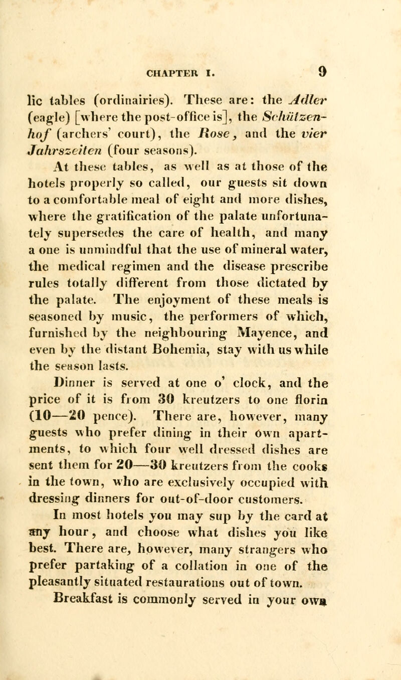 lie tables (ordinairies). Tliese are: the Adler (eagle) [where the post-office is], the Schiilzen- hof (archers' court), the Rose, and the vier Jahrszeiten (four seasons). At these tables, as well as at those of the hotels properly so called, our guests sit down to a comfortable meal of eight and more dishes, where the gratification of the palate unfortuna- tely supersedes the care of health, and many a one is unmindful that the use of mineral water, the medical regimen and the disease prescribe rules totally different from those dictated by the palate. The enjoyment of these meals is seasoned by music, the performers of which, furnished by the neighbouring Mayence, and even by the distant Bohemia, stay with us while the season lasts. Dinner is served at one o' clock, and the price of it is from 30 kreutzers to one florin (10—20 pence). There are, however, many guests who prefer dining in their Own apart- ments, to which four well dressed dishes are sent them for 20—30 kreutzers from the cooks in the town, who are exclusively occupied with dressing dinners for out-of-door customers. In most hotels you may sup by the card at sny hour, and choose what dishes you like best. There are, however, many strangers who prefer partaking of a collation in one of the pleasantly situated restaurations out of town. Breakfast is commonly served in your owa