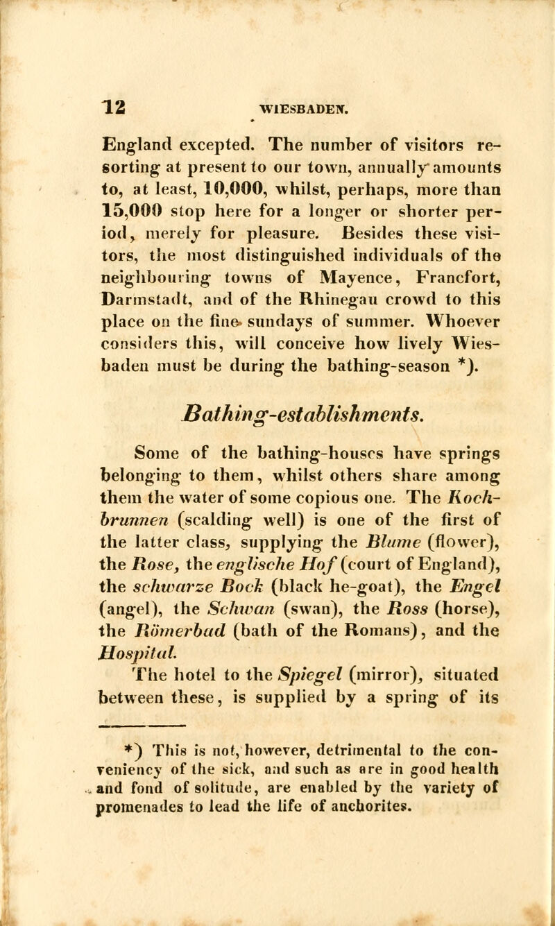 England excepted. The number of visitors re- sorting at present to our town, annually* amounts to, at least, 10,000, whilst, perhaps, more than 15,000 stop here for a longer or shorter per- iod, merely for pleasure. Besides these visi- tors, the most distinguished individuals of the neighbouring towns of Mayence, Francfort, Darmstadt, and of the Rhinegau crowd to this place on the line. Sundays of summer. Whoever considers this, will conceive how lively Wies- baden must be during the bathing-season *). Bathing-establishments. Some of the bathing-houses have springs belonging to them, whilst others share among them the water of some copious one. The Koch- brunnen (scalding well) is one of the first of the latter class, supplying the Blume (flower), the Rose, the englische Hof (court of England), the seliwarze Bock (black he-goat), the Engel (angel), the Schwa?? (swan), the Ross (horse), the Rih?ierbad (bath of the Romans), and the Hospital. The hotel to the Spiegel (mirror), situated between these, is supplied by a spring of its *) This is not, however, detrimental to the con- veniency of the sick, and such as are in good health and fond of solitude, are enabled by the variety of promenades to lead the life of anchorites.