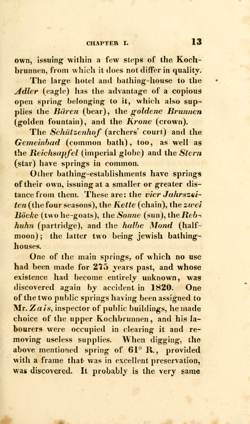 own, issuing within a few steps of the Koch- brunnen, from which it does not differ in quality. The large hotel and bathing-house to the Adler (eagle) has the advantage of a copious open spring belonging to it, which also sup- plies the Biiren (bear), the goldene Brunnen (golden fountain), and the Krone (crown). The Schiilzcnhof (archers' court) and the Gemeinbad (common bath), too, as well as the Reiehsapfel (imperial globe) and the Stern (star) have springs in common. Oilier bathing-establishments have springs of their own, issuing at a smaller or greater dis- tance from them. These are: the vier Jahrszei- ten (the four seasons), the Kette (chain), the zwei Bbcke (two he-goats), the Sonne (sun), the Reb- huhn (partridge), and the hulbe Mond (half- moon) ; the latter two being Jewish bathing- houses. One of the main springs, of which no use had been made for 275 years past, and whose existence had become entirely unknown, was discovered again by accident in 1820. One of the two public springs having been assigned to Mr. Zais, inspector of public buildings, he made choice of the upper Kochbrunnen, and his la- bourers were occupied in clearing it and re- moving useless supplies. When digging, the above mentioned spring of 61° R., provided with a frame that was in excellent preservation, was discovered. It probably is the very same