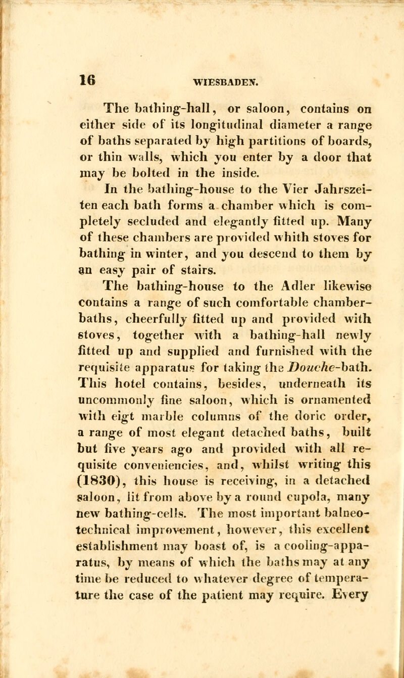 The bathing-hall, or saloon, contains on either side of its longitudinal diameter a range of baths separated by high partitions of boards, or thin walls, which you enter by a door that may be bolted in the inside. In the bathing-house to the Vier Jahrszei- ten each bath forms a chamber which is com- pletely secluded and elegantly fitted up. Many of these chambers are provided whith stoves for bathing in winter, and you descend to them by an easy pair of stairs. The bathing-house to the Adler likewise contains a range of such comfortable chamber- baths, cheerfully fitted up and provided with stoves, together with a bathing-hall newly fitted up and supplied and furnished with the requisite apparatus for taking the Douche-bath. This hotel contains, besides, underneath its uncommonly fine saloon, which is ornamented with eigt marble columns of the doric order, a range of most elegant detached baths, built but five years ago and provided with all re- quisite conveniencies, and, whilst writing this (1830), this house is receiving, in a detached saloon, lit from above by a round cupola, many new bathing-cells. The most important balneo- technical improvement, however, this excellent establishment may boast of, is a cooling-appa- ratus, by means of which the baths may at any time be reduced to whatever degree of tempera- ture the case of the patient may require. Every