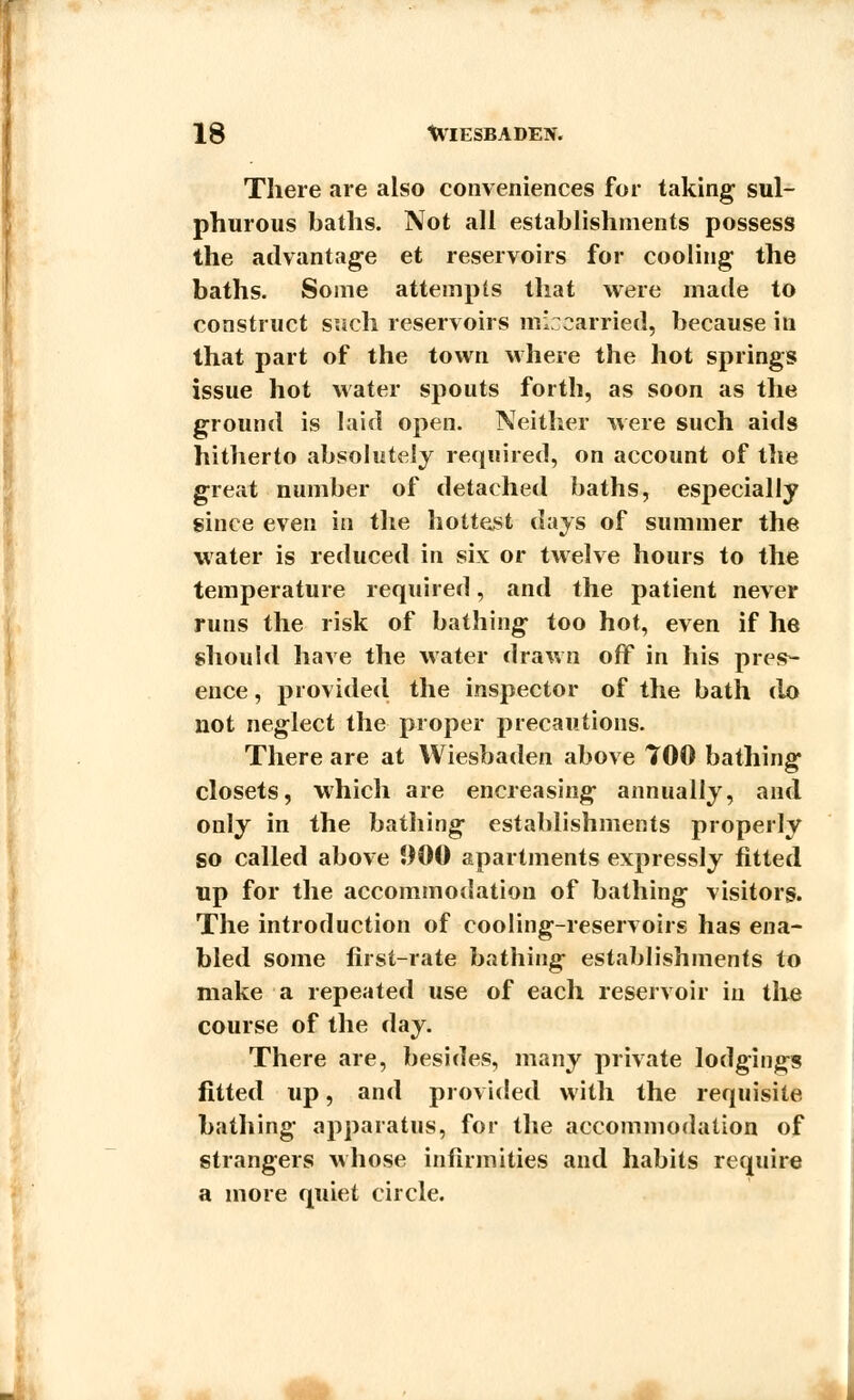 There are also conveniences for taking sul- phurous baths. Not all establishments possess the advantage et reservoirs for cooling the baths. Some attempts that were made to construct such reservoirs miscarried, because in that part of the town where the hot springs issue hot water spouts forth, as soon as the ground is laid open. Neither were such aids hitherto absolutely required, on account of the great number of detached baths, especially since even in the hottest days of summer the water is reduced in six or twelve hours to the temperature required, and the patient never runs the risk of bathing too hot, even if he should have the water drawn off in his pres- ence , provided the inspector of the bath do not neglect the proper precautions. There are at Wiesbaden above 700 bathing closets, which are encreasing annually, and only in the bathing establishments properly so called above 900 apartments expressly fitted up for the accommodation of bathing visitors. The introduction of cooling-reservoirs has ena- bled some first-rate bathing establishments to make a repeated use of each reservoir in the course of the day. There are, besides, many private lodgings fitted up, and provided with the requisite bathing apparatus, for the accommodation of strangers whose infirmities and habits require a more quiet circle.