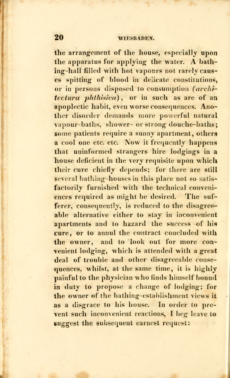 the arrangement of the house, especially upon the apparatus for applying the water. A bath- ing-hall filled with hot vapours not rarely caus* es spitting of blood in delicate constitutions, or in persons disposed to consumption (archi- tectura pJithisicu), or in such as are of an apoplectic habit, even worse consequences. Ano- ther disorder demands more powerful natural vapour-baths, shower- or strong douche-baths; some patients require a sunny apartment, others a cool one etc. etc. Now it frequently happens that uninformed strangers hire lodgings in a house deficient in the very requisite upon which their cure chiefly depends; for there are still several bathing-houses in this place not so satis- factorily furnished with the technical conveni- ences required as might be desired. The suf- ferer, consequently, is reduced to the disagree- able alternative either to stay in inconvenient apartments and to hazard the success of his cure, or to annul the contract concluded with the owner, and to look out for more con- venient lodging, which is attended with a great deal of trouble and other disagreeable conse- quences, whilst, at the same time, it is highly painful to the physician who finds himself bound in duty to propose a change of lodging; for the owner of the bathing-establishment views it as a disgrace to his house. In order to pre- vent such inconvenient reactions, I beg leave to suggest the subsequent earnest request: