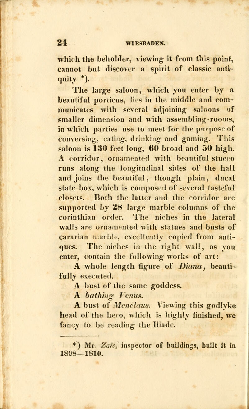 which the beholder, viewing; it from this point, cannot but discover a spirit of classic anti- quity *). The large saloon, which you enter by a beautiful portions, lies in the middle and com- municates with several adjoining- saloons of smaller dimension and with assembling-rooms, in which parties use to meet for the purpose of conversing, eating, drinking and gaming. This saloon is 130 feet long, 60 broad and 50 high. A corridor, ornamented with beautiful stucco runs along the longitudinal sides of the hall and joins the beautiful, though plain, ducal state-box, which is composed of several tasteful closets. Both the latter and the corridor are supported by 28 large marble columns of the Corinthian order. The niches in the lateral walls are ornamented with statues and busts of cararian marble, excellently copied from anti- ques. The niches in the right wall, as you enter, contain the following works of art: A whole length figure of Diana, beauti- fully executed. A bust of the same goddess. A bathing J cnus. A bust of Menelaus. Viewing this godlyke head of the hero, which is highly finished, we fancy to be reading the Iliade. *) Mr. Zah, inspector of buildings, built it in 180S—1810.