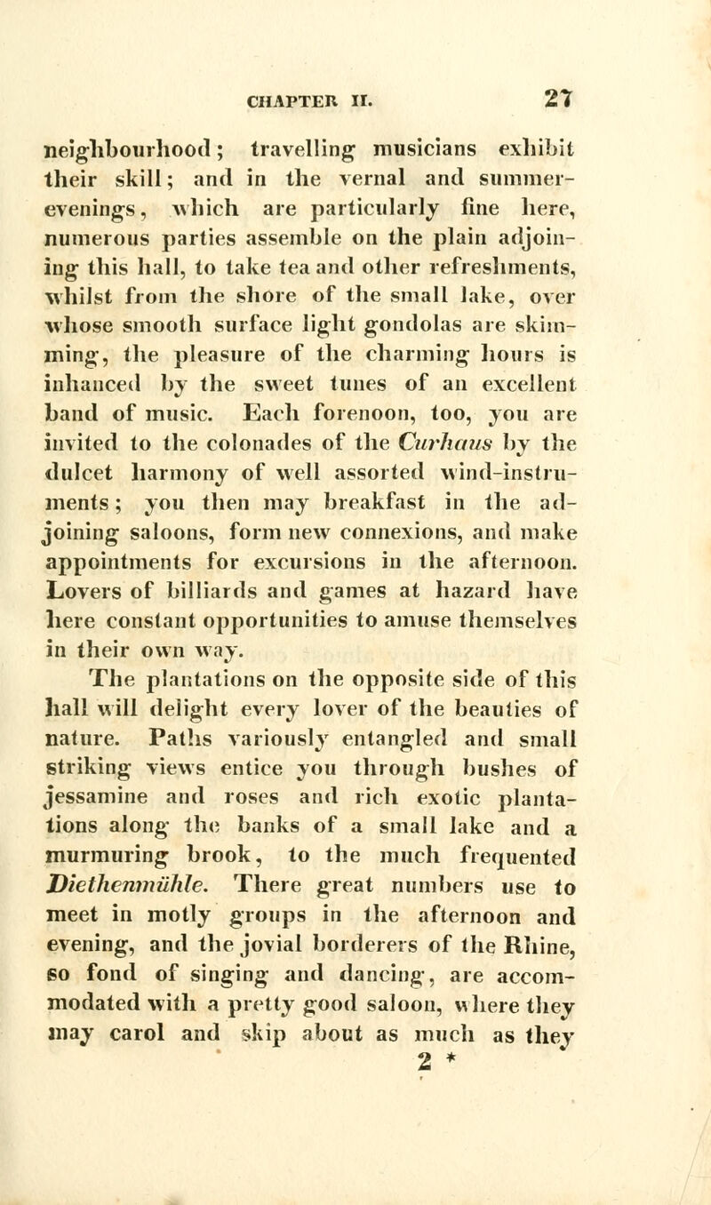 neighbourhood; travelling musicians exhibit their skill; and in the vernal and summer- evenings, which are particularly fine here, numerous parties assemble on the plain adjoin- ing this hall, to take tea and other refreshments, whilst from the shore of the small lake, over whose smooth surface light gondolas are skim- ming, the pleasure of the charming hours is inhanced by the sweet tunes of an excellent band of music. Each forenoon, too, you are invited to the colonades of the Curiums by the dulcet harmony of well assorted wind-instru- ments ; you then may breakfast in the ad- joining saloons, form new connexions, and make appointments for excursions in the afternoon. Lovers of billiards and games at hazard have here constant opportunities to amuse themselves in their own way. The plantations on the opposite side of this hall will delight every lover of the beauties of nature. Paths variously entangled and small striking views entice you through bushes of jessamine and roses and rich exotic planta- tions along tin; banks of a small lake and a murmuring brook, to the much frequented Diethenmuhle. There great numbers use to meet in motly groups in the afternoon and evening, and the jovial borderers of the Rhine, so fond of singing and dancing, are accom- modated with a pretty good saloon, where they may carol and skip about as much as they 2 *