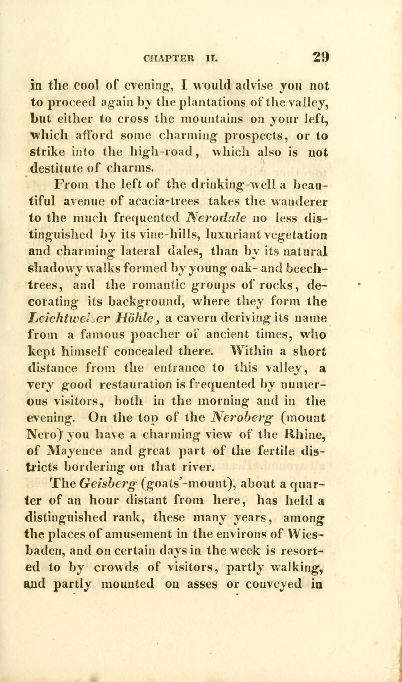 in the cool of evening-, I would advise you not to proceed again by the plantations of the valley, hut either to cross the mountains on your left, which afford some charming prospects, or to strike into the high-road, which also is not destitute of charms. From the left of the drinking-weli a beau- tiful avenue of acacia-trees takes the wanderer to the much frequented Nerodale no less dis- tinguished by its vine-hills, luxuriant vegetation and charming lateral dales, than by its natural shadowy walks formed by young oak- and beech- trees, and the romantic groups of rocks, de- corating its background, where they form the IjeichtwcLer Hohie, a cavern deriving its name from a famous poacher of ancient times, who kept himself concealed there. Within a short distance from the entrance to this valley, a very good restauration is frequented by numer- ous visitors, both in the morning and in the evening. On the top of the Neroberg (mount Nero} you have a charming view of the Rhine, of Mayenee and great part of the fertile dis- tricts bordering on that river. The Geisberg (goats'-mount), about a quar- ter of an hour distant from here, has held a distinguished rank, these many years, among the places of amusement in the environs of Wies- baden, and on certain days in the week is resort- ed to by crowds of visitors, partly walking, and partly mounted on asses or conveyed in