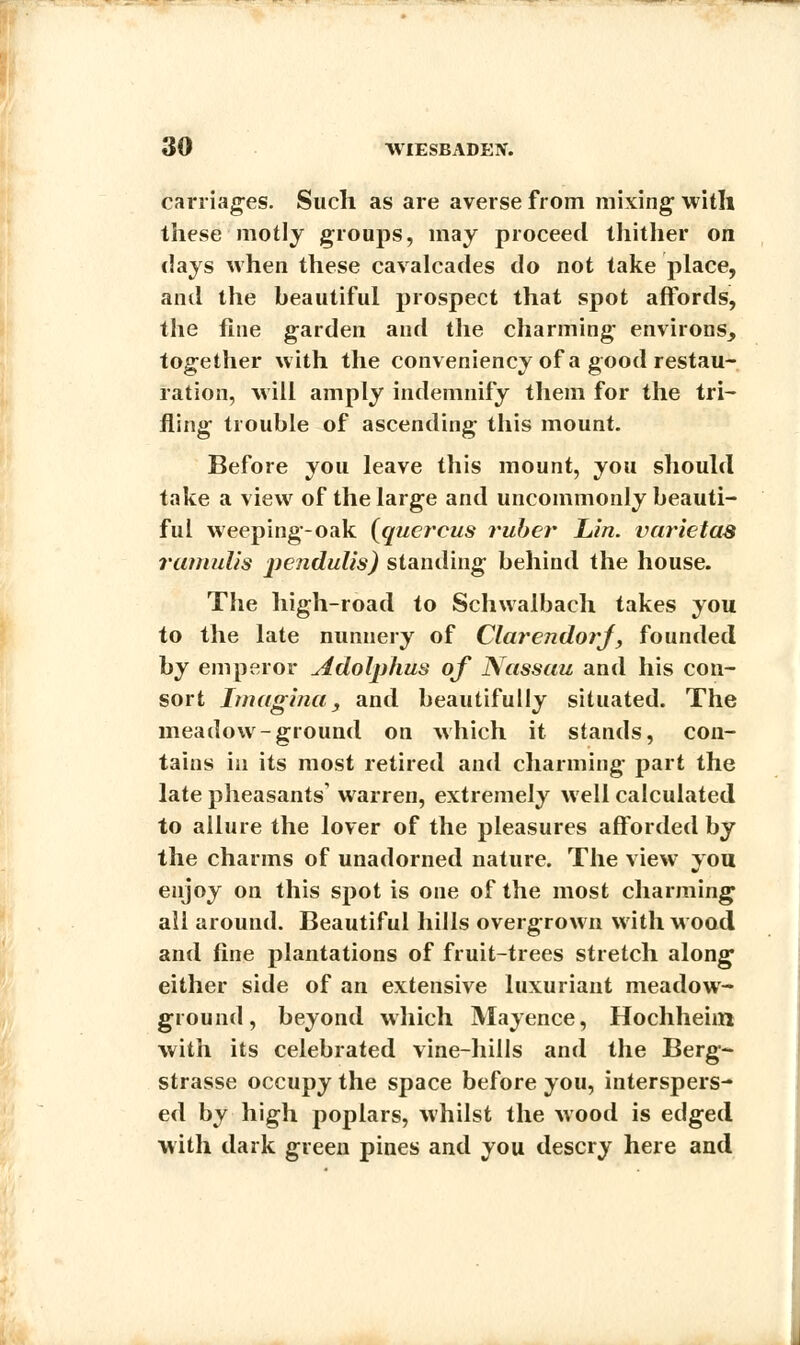 carriages. Such as are averse from mixing; with these motly groups, may proceed thither on days when these cavalcades do not take place, and the beautiful prospect that spot affords, the fine garden and the charming environs, together with the conveniency of a good restau- ration, will amply indemnify them for the tri- fling trouble of ascending this mount. Before you leave this mount, you should take a view of the large and uncommonly beauti- ful weeping-oak (quercus ruber Lin. varietas ramulis pendulis) standing behind the house. The high-road to Schwalbach takes you to the late nunnery of ClarendorJ, founded by emperor Adolphus of Nassau and his con- sort Imagina, and beautifully situated. The meadow-ground on which it stands, con- tains in its most retired and charming part the late pheasants' warren, extremely well calculated to allure the lover of the pleasures afforded by the charms of unadorned nature. The view you enjoy on this spot is one of the most charming all around. Beautiful hills overgrown with wood and fine plantations of fruit-trees stretch along either side of an extensive luxuriant meadow- ground, beyond which Mayence, Hochheim with its celebrated vine-hills and the Berg- strasse occupy the space before you, interspers- ed by high poplars, whilst the wood is edged with dark green pines and you descry here and