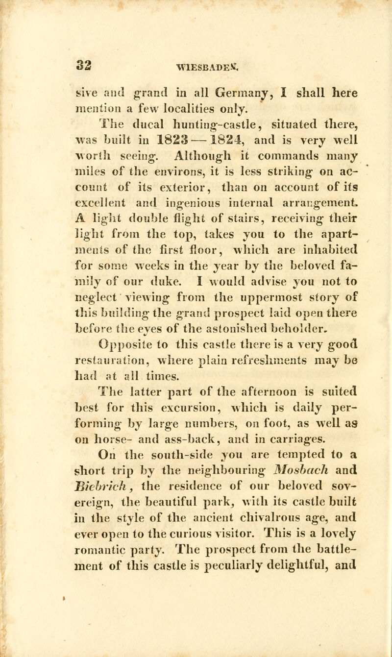 sive and grand in all Germany, I shall here mention a few localities only. The ducal hunting-castle, situated there, was built in 1823—1824, and is very well worth seeing-. Although it commands many miles of the environs, it is less striking on ac- count of its exterior, than on account of its excellent and ingenious internal arrangement. A light double flight of stairs, receiving their light from the top, takes you to the apart- ments of the first floor, which are inhabited for some weeks in the year by the beloved fa- mily of our duke. I would advise you not to neglect viewing from the uppermost story of this building the grand prospect laid open there before the eyes of the astonished beholder. Opposite to this castle there is a very good restauration, where plain refreshments may be had at all times. The latter part of the afternoon is suited best for this excursion, which is daily per- forming by large numbers, on foot, as well as on horse- and ass-back, and in carriages. On the south-side you are tempted to a short trip by the neighbouring JMosbach and Bicbrich, the residence of our beloved sov- ereign, the beautiful park, with its castle built in the style of the ancient chivalrous age, and ever open to the curious visitor. This is a lovely romantic party. The prospect from the battle- ment of this castle is peculiarly delightful, and