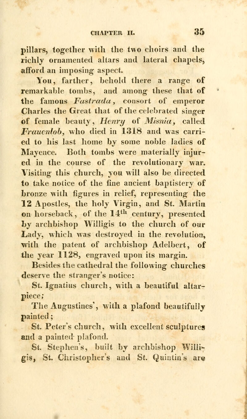 pillars, tog-ether with the two choirs and the richly ornamented altars and lateral chapels, afford an imposing aspect. You, farther, behold there a range of remarkable tombs, and among these that of the famous Fustradu, consort of emperor Charles the Great that of the celebrated singer Of female beauty, Henry of Misnia, called Fraucnlob, who died in 1318 and was carri- ed to his last home by some noble ladies of Mayence. Both tombs were materially injur- ed in the course of the revolutionary war. Visiting this church, you will also be directed to take notice of the fine ancient baptistery of bronze with figures in relief, representing the 12 Apostles, the holy Virgin, and St. Martin on horseback, of the 14th century, presented by archbishop Willigis to the church of our Lady, which was destroyed in the revolution, with the patent of archbishop Adelbert, of the year 1128, engraved upon its margin. Besides the cathedral the following churches deserve the stranger's notice: St. Ignatius church, with a beautiful altar- piece; The Augustines', with a plafond beautifully painted; St. Peter's church, with excellent sculptures and a painted plafond. St. Stephens, built by archbishop Willi*- gis, St. Christopher's and St. Quintin's are