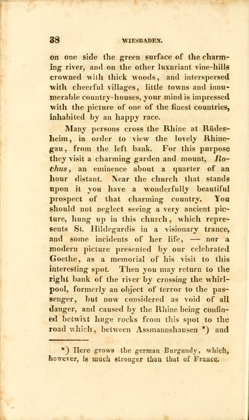 on one side the green surface of the charm^ ing1 river, and on the other luxuriant vine-hills crowned with thick woods, and interspersed with cheerful villages, little towns and innu- merable country-houses, your mind is impressed with the picture of one of the finest countries, inhabited by an happy race. Many persons cross the Rhine at Rtides- heim, in order to view the lovely Rhine- gau, from the left bank. For this purpose they visit a charming garden and mount, jRo- Chus, an eminence about a quarter of an hour distant. Near the church that stands upon it you have a wonderfully beautiful prospect of that charming country. You should not neglect seeing a very ancient pic- ture, hung up in this church, which repre- sents St. Hildegardis in a visionary trance, and some incidents of her life, — nor a modern picture presented by our celebrated Goethe, as a memorial of his visit to this interesting- spot. Then you may return to the right bank of the river by crossing the whirl- pool, formerly an object of terror to the pas- senger, but now considered as void of all danger, and caused by the Rhine being confin- ed betwixt huge rocks from this spot to the road which, between Assmannshausen *) and *) Here grows the german Burgundy, which, however, ia much stronger than that of France.