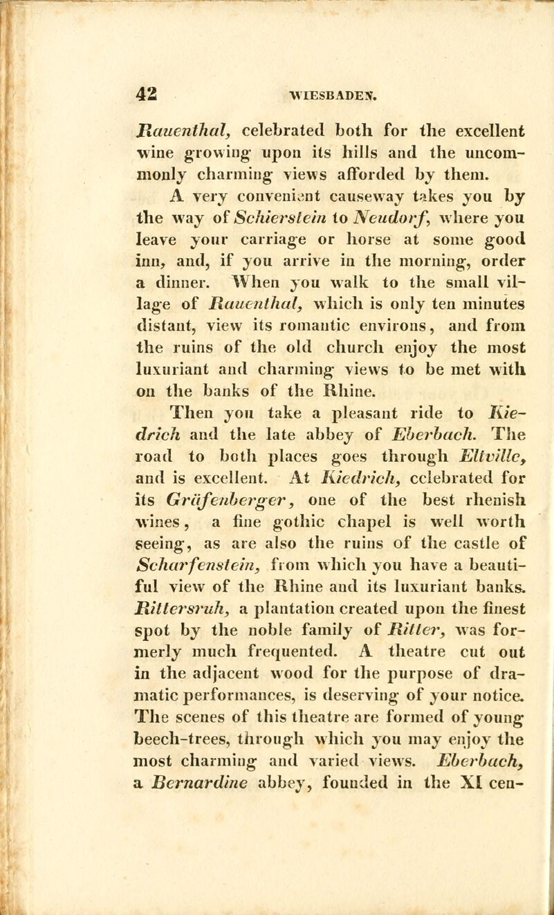 Hauenthal, celebrated both for the excellent wine growing; upon its hills and the uncom- monly charming- views afforded by them. A very convenient causeway takes you by the way of Schiersteln to Neudorf, where you leave your carriage or horse at some good inn, and, if you arrive in the morning, order a dinner. When you walk to the small vil- lage of Rauenthal, which is only ten minutes distant, view its romantic environs, and from the ruins of the old church enjoy the most luxuriant and charming views to be met with on the banks of the Rhine. Then you take a pleasant ride to Kie- drich and the late abbey of Eberbuch. The road to both places goes through Eltvillc, and is excellent. At Kiedrich, celebrated for its Grafenberger, one of the best rhenish wines, a fine gothic chapel is well worth Seeing, as are also the ruins of the castle of Scharfenstein, from which you have a beauti- ful view of the Rhine and its luxuriant banks. Rittersruh, a plantation created upon the finest spot by the noble family of Rittcr, was for- merly much frequented. A theatre cut out in the adjacent wood for the purpose of dra- matic performances, is deserving of your notice. The scenes of this theatre are formed of young beech-trees, through which you may enjoy the most charming and varied views. Eberbuch, a Bcrnardine abbey, founded in the XI cen-