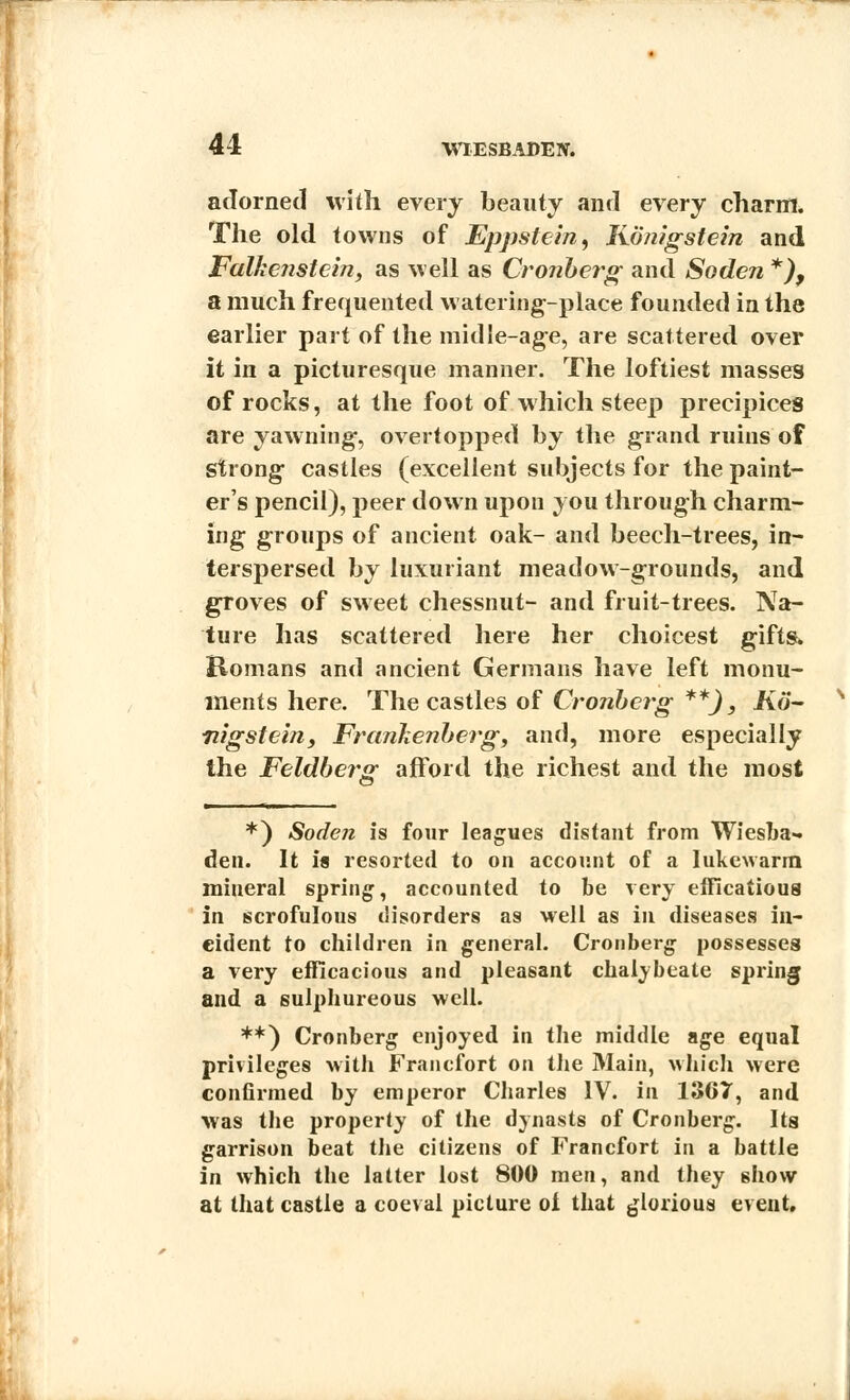 41 adorned with every beauty and every charm. The old towns of Eppstein, Konigstein and Falkenstcin, as well as Cronberg and Soden *), a much frequented watering-place founded in the earlier part of the midle-age, are scattered over it in a picturesque manner. The loftiest masses of rocks, at the foot of which steep precipices are yawning-, overtopped by the grand ruins of Strong castles (excellent subjects for the paint- er's pencil), peer down upon you through charm- ing groups of ancient oak- and beech-trees, in- terspersed by luxuriant meadow-grounds, and groves of sweet chessnut- and fruit-trees. Na- ture has scattered here her choicest gifts. Komans and ancient Germans have left monu- ments here. The castles of Cronberg **), Ko~ nigstein, Frankenberg, and, more especially the Feldbei-g afford the richest and the most *) Soden is four leagues distant from Wiesba- den. It is resorted to on account of a lukewarm mineral spring, accounted to be very efficatious in scrofulous disorders as well as in diseases in- cident to children in general. Cronberg possesses a very efficacious and pleasant chalybeate spring and a sulphureous well. **) Cronberg enjoyed in the middle age equal privileges with Francfort on the Main, which were confirmed by emperor Charles IV. in 1367, and was the property of the dynasts of Cronberg. Its garrison beat the citizens of Francfort in a battle in which the latter lost 800 men, and they show at that castle a coeval picture of that glorious event.