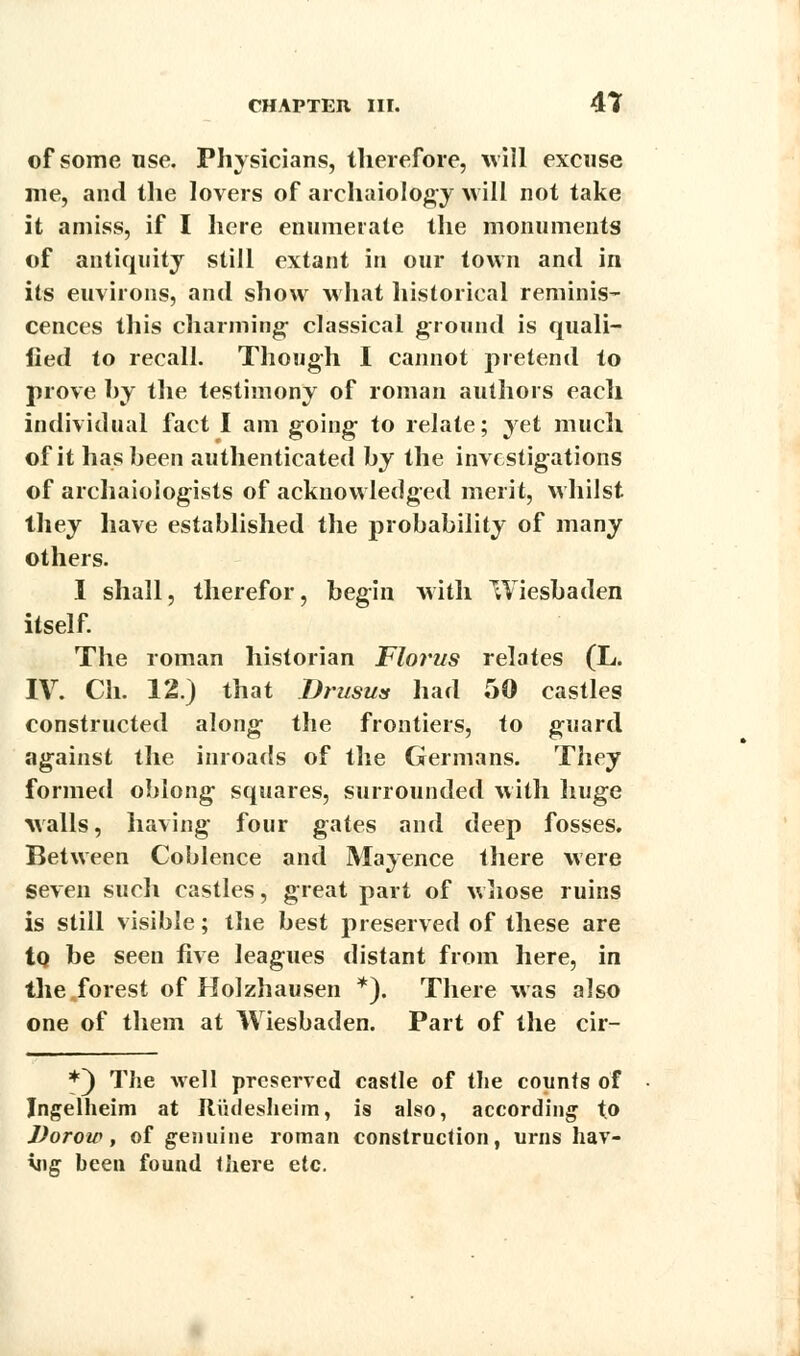 of some use. Physicians, therefore, will excuse me, and the lovers of arehaiology will not take it amiss, if I here enumerate the monuments of antiquity still extant in our town and in its euvirons, and show what historical reminis- cences this charming- classical ground is quali- fied to recall. Though I cannot pretend to prove by the testimony of roman authors each individual fact I am going- to relate; yet much of it has been authenticated by the investigations of archaioiogists of acknowledged merit, whilst they have established the probability of many others. I shall, therefor, begin with Wiesbaden itself. The roman historian Florus relates (L. IV. Ch. 12.) that Drusus had 50 castles constructed along the frontiers, to guard against the inroads of the Germans. They formed oblong squares, surrounded with huge walls, having four gates and deep fosses. Between Coblence and Mayence there were seven such castles, great part of whose ruins is still visible; the best preserved of these are to, be seen five leagues distant from here, in the forest of Holzhausen *). There was also one of them at Wiesbaden. Part of the cir- *~) The well preserved castle of the counts of Jngelheim at Riidesheim, is also, according to Vorow, of genuine roman construction, urns hav- ing been found there etc.