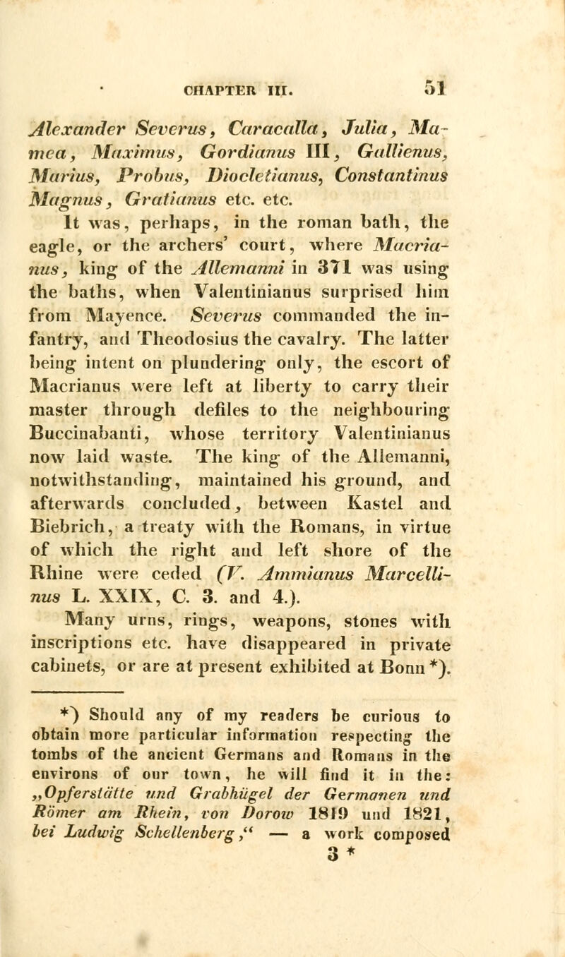 Alexander Sevcrus, Caracalla, Julia, Ma~ mca, Maximus, Gordianus III, Gallienus, Marius, Probus, Dioclctianus, Constantinus Magnus, Gratianus etc. etc. It was, perhaps, in the roman hath, the eagle, or the archers' court, where Macria- nus, king of the Allemanni in 371 was using the baths, when Vaientinianus surprised him from Mayence. Severus commanded the in- fantry, and Theodosius the cavalry. The latter being intent on plundering only, the escort of Macrianus were left at liberty to carry their master through defiles to the neighbouring Buccinabanti, whose territory Vaientinianus now laid waste. The king of the Allemanni, notwithstanding, maintained his ground, and afterwards concluded, between Kastel and Biebrich, a treaty with the Romans, in virtue of which the right and left shore of the Rhine were ceded (V. Ammkmus Marcelli- nus L. XXIX, C. 3. and 4.). Many urns, rings, weapons, stones with inscriptions etc. have disappeared in private cabinets, or are at present exhibited at Bonn *). ♦^ Should any of my readers be curious to obtain more particular information respecting the tombs of the ancient Germans and Romans in the environs of our town, he will find it in the: „Opferstatte und Grabhiigel der Germanen und Romer am Rhein, von Dorow 1819 und 1821, bei Ludwig Schellenberg  — a work composed 3*