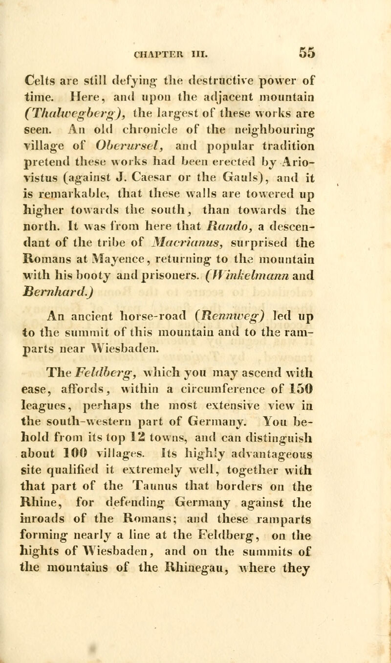 Celts are still defying- the destructive power of time. Here, and upon the adjacent mountain (Thalwcgberg), the largest of these works are seen. An old chronicle of the neighbouring village of Oberursel, and popular tradition pretend these works had been erected by Ario- vistus (against J. Caesar or the Gauls), and it is remarkable, that these walls are towered up higher towards the south; than towards the north. It was from here that Rando, a descen- dant of the tribe of Macrianus, surprised the Romans at Mayence, returning to the mountain with his booty and prisoners, (J) inkelmann and Bernhard.) An ancient horse-road (Rcnnweg) led up to the summit of this mountain and to the ram- parts near Wiesbaden. The Feldberg, which you may ascend with ease, affords, within a circumference of 150 leagues, perhaps the most extensive view in the south-western part of Germany. You be- hold from its top 12 towns, and can distinguish about 100 villages. Its highly advantageous site qualified it extremely well, together with that part of the Taunus that borders on the Rhine, for defending Germany against the inroads of the Romans; and these ramparts forming nearly a line at the Feldberg, on the hights of Wiesbaden, and on the summits of the mountains of the Rhinegau, where they
