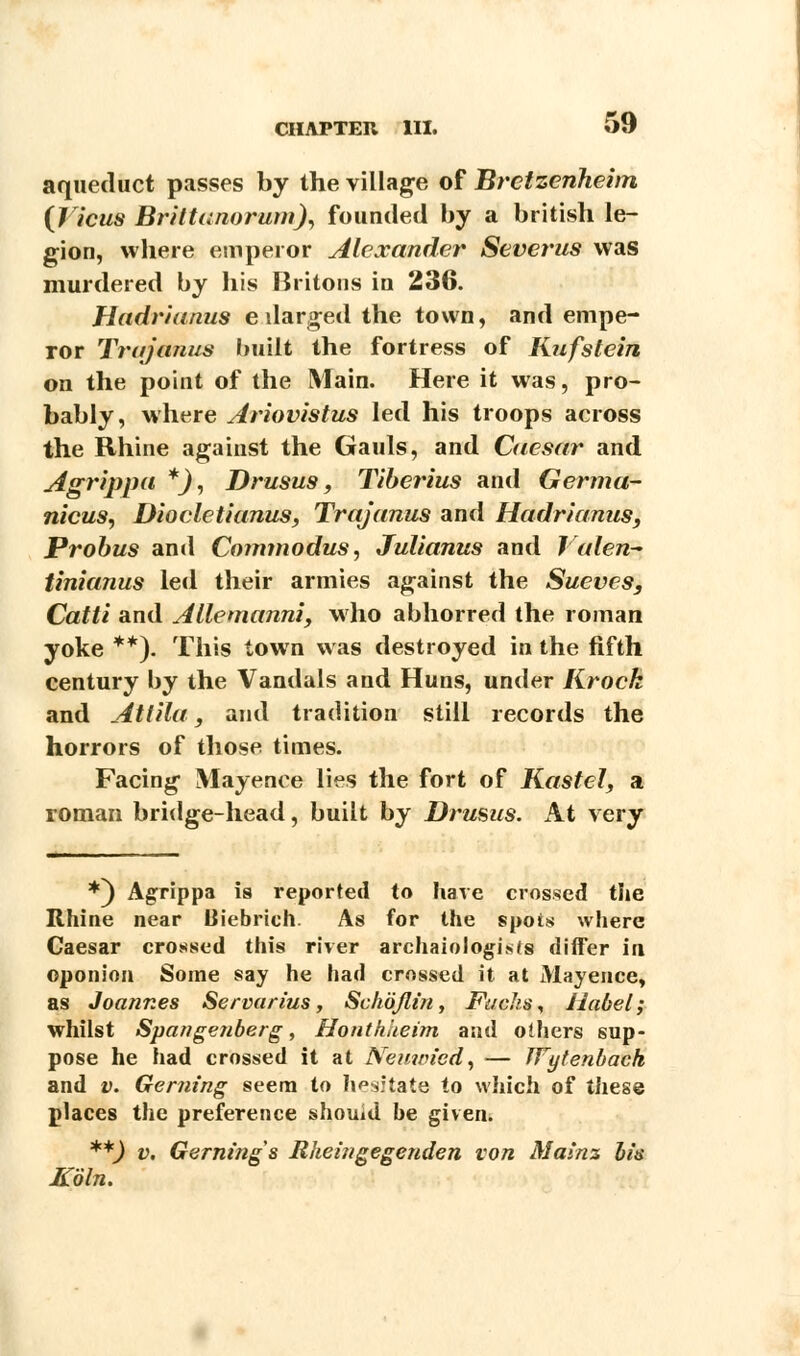 aqueduct passes by the village of Brctzenheim {licus Brittunorum), founded by a british le- gion, where emperor Alexander Severus was murdered by his Britons in 236. Hadrianus e darged the town, and empe- ror Trujanus built the fortress of Kufstein on the point of the Main. Here it was, pro- bably, where Ariovistus led his troops across the Rhine against the Gauls, and Caesar and Agrippa *), Drusus, Tiberius and Germa- nicus, Diocletianus, Trajanus and Hadrianus, Probus and Cojnmodus, Julianus and ) alen- tinianus led their armies against the Sueves, Catti and Allemanni, who abhorred the roman yoke **). This town was destroyed in the fifth century by the Vandals and Huns, under Krock and Atlila, and tradition still records the horrors of those times. Facing Mayence lies the fort of Kastel, a roman bridge-head, built by Drusus. At very *) Agrippa is reported to have crossed the Rhine near Biebrich. As for the spots where Caesar crossed this river archaiologisfs differ in oponion Some say he had crossed it at Mayence, as Joannes Servarius , Sclwjlin, Fucks, Habel; whilst Spange/iberg, Honthiieim and others sup- pose he had crossed it at Neuwied, — TVytenhach and v. Gerning seem to hesitate to which of these places the preference shouid be given. **) v, Gerning s Rheingegenden von Mainz his Koln.