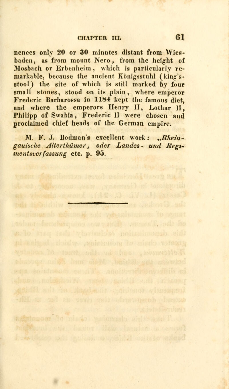 nenccs only 20 or 30 minutes distant from Wies- baden, as from mount JVero , from the height of Mosbach or Erbenheim, which is particularly re- markable, because the ancient Konigsstuhl (king's- stool) the site of which is still marked by four small stones, stood on its plain, where emperor Frederic Barbarossa in 1184 kept the famous diet, and where the emperors Henry II, Lothar II, Philipp of Swabia, Frederic II were chosen and proclaimed chief heads of the German empire. M. F. J. Bodman's excellent work: „Rhet'n- gauische Alterthiimer, oder Landes- und Regi- mentsverfassung etc. p. 95.