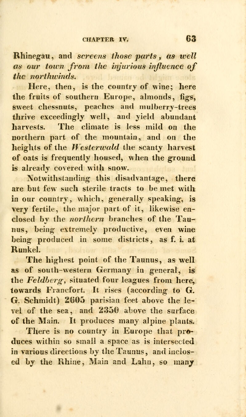 Rhinegau, and screens those parts, as well as our town from the injurious influence of the northivinds. Here, then, is the country of wine; here the fruits of southern Europe, almonds, figs, sweet chessnuts, peaches and mulberry-trees thrive exceedingly well, and yield abundant harvests. The climate is less mild on the northern part of the mountain, and on the heights of the Westerwald the scanty harvest of oats is frequently housed, when the ground is already covered with snow. Notwithstanding this disadvantage, there are but few such sterile tracts to be met with in our country, which, generally speaking, is very fertile, the major part of it, likewise en- closed by the northern branches of the Tau- nus, being extremely productive, even wine being produced in some districts, as f. i. at Runkel. The highest point of the Taunus, as wrell as of south-western Germany in general, is the Feldberg, situated four leagues from here, towards Francfort. It rises (according to G. G. Schmidt) 2G05 parisiau feet above the le- vel of the sea, and 2350 above the surface of the Main. It produces many alpine plants. There is no country in Europe that pro- duces within so small a space as is intersected in various directions by the Taunus, and inclos- ed by the Rhine, Main and Lahn, so many
