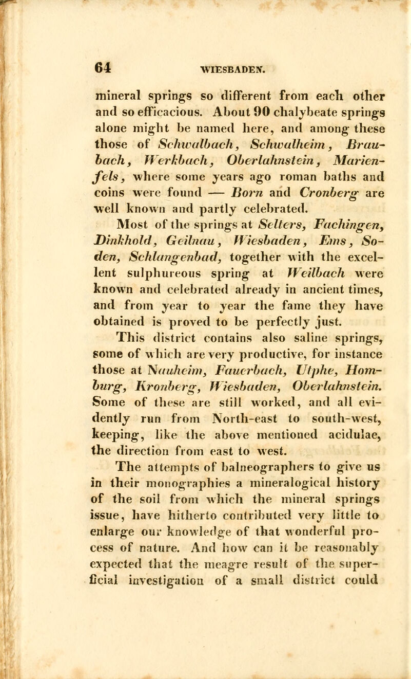 mineral springs so different from each other and so efficacious. About 90 chalybeate springs alone might be named here, and among these those of Schwalbach, Schivalheim, Brau- bachf Werkbach, Oberlahnstein, Marien- fels, where some years ago roman baths and coins were found — Horn and Cronbers^ are well known and partly celebrated. Most of the springs at Sellers, Fachingen, Dinkhold, Geilnau, Wiesbaden, Ems, So- den, Schlangenbad, together with the excel- lent sulphureous spring at Weilbach were known and celebrated already in ancient times, and from year to year the fame they have obtained is proved to be perfectly just. This district contains also saline springs, some of which are very productive, for instance those at Nauhcim, Fauerbach, Ulphe, Hom- burg, Kro?iberg, Wiesbaden, Oberlahnstein. Some of these are still worked, and all evi- dently run from North-east to south-west, keeping, like the above mentioned acidulae, the direction from east to west. The attempts of balneographers to give us in their monographies a mineralogical history of the soil from which the mineral springs issue, have hitherto contributed very little to enlarge our knowledge of that wonderful pro- cess of nature. And how can it be reasonably expected that the meagre result of the super- ficial investigation of a small district could