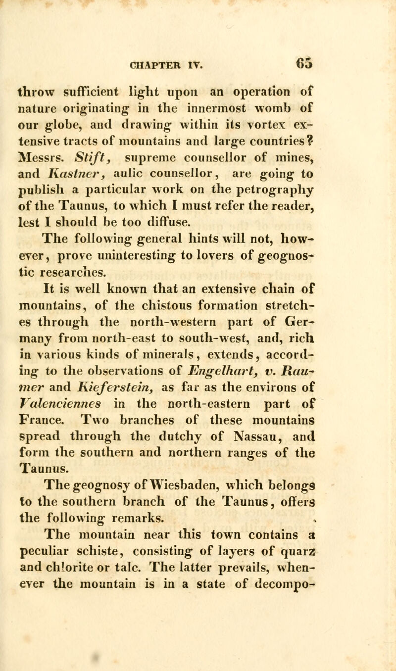 throw sufficient light upon an operation of nature originating in the innermost womb of our globe, and drawing within its vortex ex- tensive tracts of mountains and large countries? Messrs. Stift, supreme counsellor of mines, and Kastncr, aulic counsellor, are going to publish a particular work on the petrography of the Taunus, to which I must refer the reader, lest I should be too diffuse. The following general hints will not, how- ever , prove uninteresting to lovers of geognos- tic researches. It is well known that an extensive chain of mountains, of the chistous formation stretch- es through the north-western part of Ger- many from north-east to south-west, and, rich in various kinds of minerals, extends, accord- ing to the observations of Engelhart, v. Rau- mer and Kieferstein, as far as the environs of Valenciennes in the north-eastern part of France. Two branches of these mountains spread through the dutchy of Nassau, and form the southern and northern ranges of the Taunus. The geognosy of Wiesbaden, which belongs to the southern branch of the Taunus, offers the following remarks. The mountain near this town contains a peculiar schiste, consisting of layers of quarz and chlorite or talc. The latter prevails, when- ever the mountain is in a state of decompo-