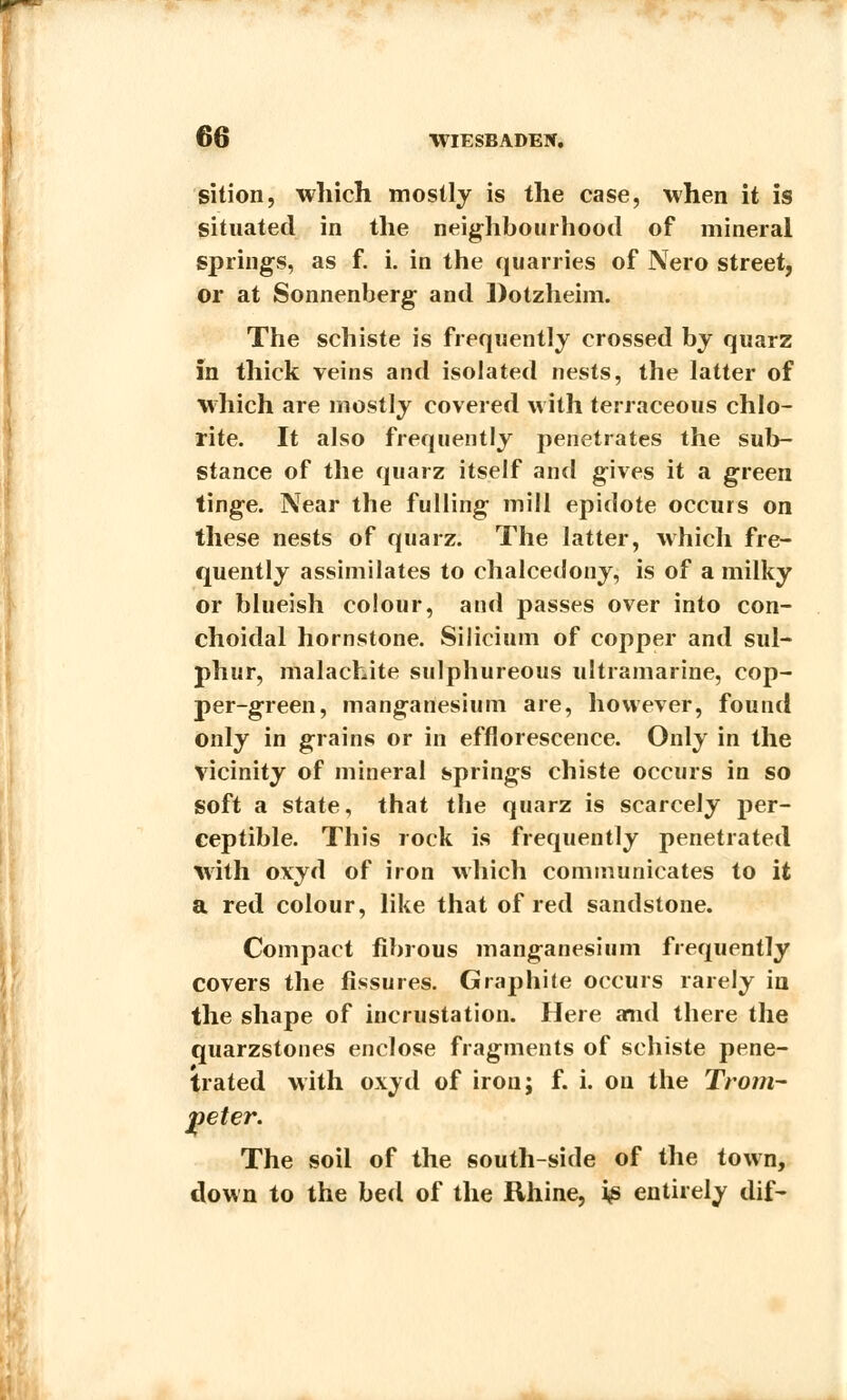 sition, which mostly is the case, when it is situated in the neighbourhood of mineral springs, as f. i. in the quarries of Nero street, or at Sonnenberg and Dotzheim. The schiste is frequently crossed by quarz in thick veins and isolated nests, the latter of which are mostly covered with terraceous chlo- rite. It also frequently penetrates the sub- stance of the quarz itself and gives it a green tinge. Near the fulling mill epidote occurs on these nests of quarz. The latter, which fre- quently assimilates to chalcedony, is of a milky or blueish colour, and passes over into con- choidal hornstone. Silicium of copper and sul- phur, malachite sulphureous ultramarine, cop- per-green, manganesium are, however, found only in grains or in efflorescence. Only in the vicinity of mineral springs chiste occurs in so soft a state, that the quarz is scarcely per- ceptible. This rock is frequently penetrated with oxyd of iron which communicates to it a red colour, like that of red sandstone. Compact fibrous manganesium frequently covers the fissures. Graphite occurs rarely in the shape of incrustation. Here anid there the quarzstones enclose fragments of schiste pene- trated with oxyd of iron; f. i. on the Trom- peter. The soil of the south-side of the town, down to the bed of the Rhine, i<s entirely dif-