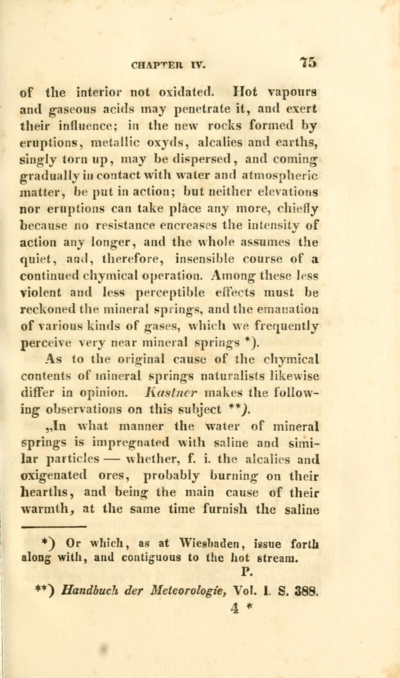 of the interior not oxidated. Hot vapours and gaseous acids may penetrate it, and exert their influence; in the new rocks formed by eruptions, metallic oxyds, alcalies and earths, singly torn up, may be dispersed, and coming gradually in contact with water and atmospheric matter, be put in action; but neither elevations nor eruptions can take place any more, chiefly because no resistance encreases the intensity of action any longer, and the whole assumes the quiet, and, therefore, insensible course of a continued chymical operation. Among these less violent and less perceptible effects must be reckoned the mineral springs, and the emanation of various kinds of gases, which we frequently perceive very near mineral springs *). As to the original cause of the chymical contents of mineral springs naturalists likewise differ in opinion. Kaslncr makes the follow- ing observations on this subject **). „In what manner the water of mineral springs is impregnated with saline and simi- lar particles — whether, f. i. the alcalies and oxigenated ores, probably burning on their hearths, and being the main cause of their warmth, at the same time furnish the saline *) Or which, as at Wieshaden, issue forth along with, and contiguous to the hot stream. P. **) Uandbuch der Meteorologie, Vol. 1. S. 388. 4 *