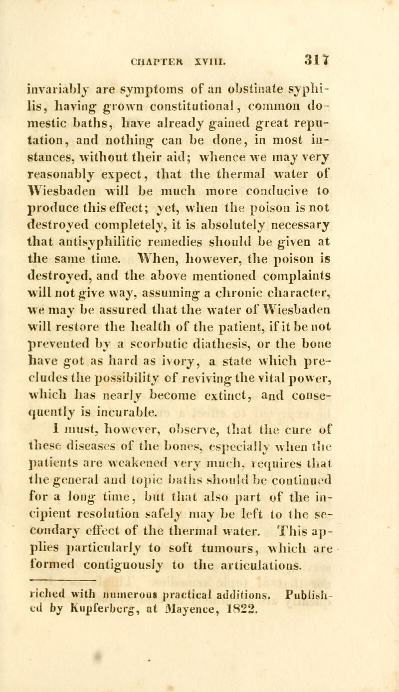 invariably are symptoms of an obstinate syphi- lis, having grown constitutional, common do- mestic baths, have already gained great repu- tation, and nothing can be done, in most in- stances, without their aid; whence we may very reasonably expect, that the thermal water of Wiesbaden will be much more conducive to produce this effect; yet, when the poison is not destroyed completely, it is absolutely necessary that antisyphilitic remedies should be given at the same time. When, however, the poison is destroyed, and the above mentioned complaints will not give way, assuming a chronic character, %ve may be assured that the Mater of Wiesbaden Mill restore the health of the patient, if it be not prevented by a scorbutic diathesis, or the bone have got as hard as ivory, a state which pre- cludes the possibility cf reviving the vital power, Mhich has nearly become extinct, and conse- quently is incurable. I must, however, observe, that the cure of ihese diseases of the bones, especially Avhen the patients are weakened xery much, requires that the general and topic baths should be continued for a long time, but that also part of the in- cipient resolution safely may be left to the se- condary effect of the thermal water. This ap- plies particularly to soft tumours, which are formed contiguously to the articulations. riched with numerous practical additions. Publish cd by Kupferberg, at Mayence, 1822.