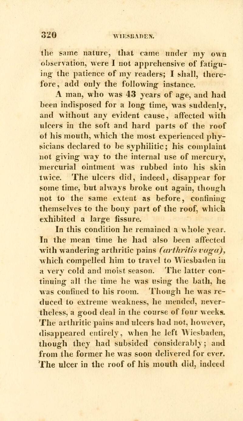 the same nature, that came under my own observation, were I not apprehensive of fatigu- ing- the patience of my readers; I shall, there- fore, add only the following instance. A man, who was 43 years of age, and had been indisposed for a long time, was suddenly, and without any evident cause, affected with ulcers in the soft and hard parts of the roof of his mouth, which the most experienced phy- sicians declared to be syphilitic; his complaint not giving way to the internal use of mercury, mercurial ointment was rubbed into his skin twice. The ulcers did, indeed, disappear for some time, but always broke out again, though not to the same extent as before, confining themselves to the bony part of the roof, which exhibited a large fissure. In this condition he remained a v\hole year. In the mean time he had also been affected with wandering arthritic pains (arthritis vugti), which compelled him to travel to Wiesbaden in a very cold and moist season. The latter con- tinuing all the time he was using the bath, he was confined to his room. Though he was re- duced to extreme weakness, he mended, never- theless, a good deal in the course of four weeks. The arthritic pains and ulcers had not, however, disappeared entirely, when he left Wiesbaden, though they had subsided considerably; and from the former he was soon delivered for ever. The ulcer in the roof of his mouth did, indeed