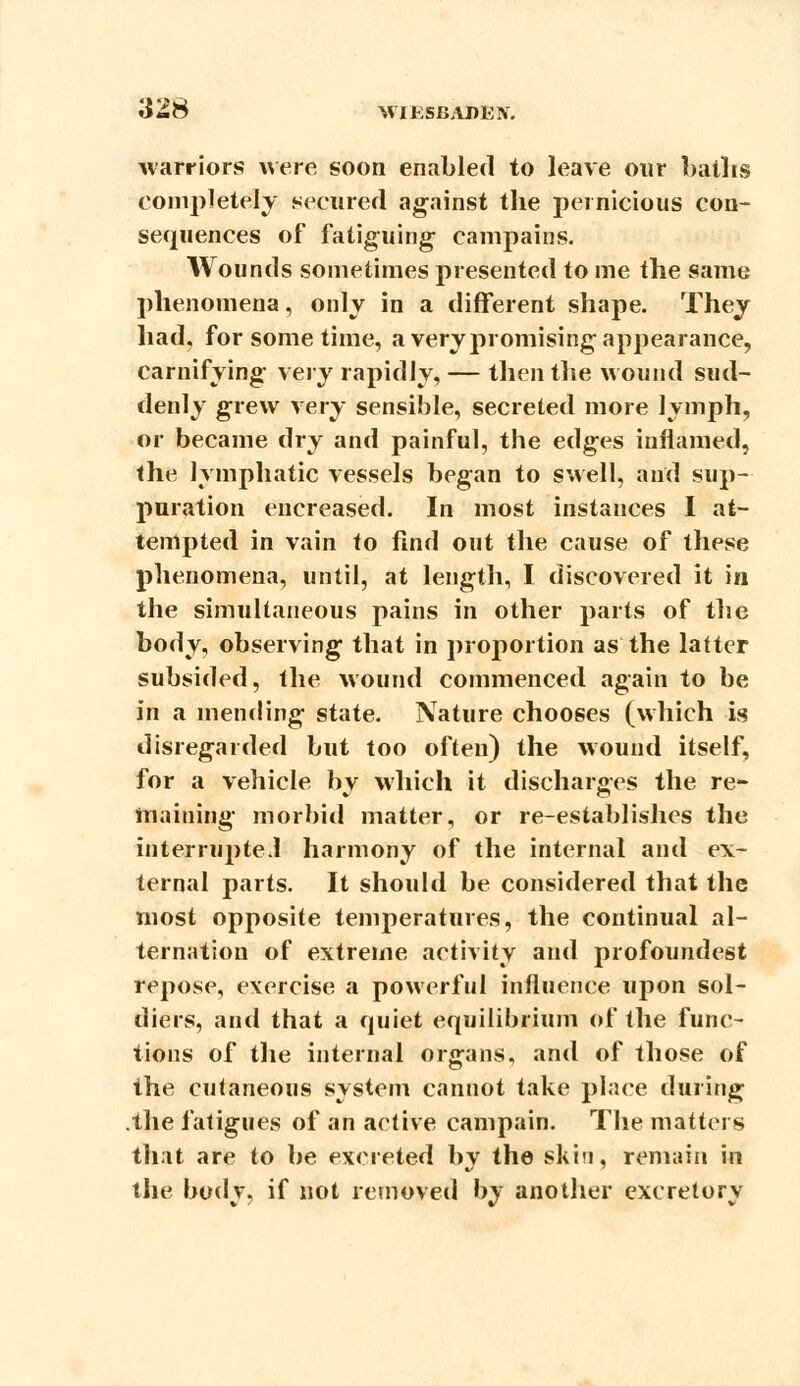 warriors were soon enabled to leave our baths completely secured against the pernicious con- sequences of fatiguing campains. Wounds sometimes presented to me the same phenomena, only in a different shape. They had, for some time, a very promising appearance, carnifying very rapidly, — then the wound sud- denly grew very sensible, secreted more lymph, or became dry and painful, the edges inflamed, the lymphatic vessels began to swell, and sup- puration encreased. In most instances I at- tempted in vain to find out the cause of these phenomena, until, at length, I discovered it in the simultaneous pains in other parts of the body, observing that in proportion as the latter subsided, the wound commenced again to be in a mending state. Nature chooses (which is disregarded but too often) the wound itself, for a vehicle bv which it discharges the re- maining morbid matter, or re-establishes the interrupte.l harmony of the internal and ex- ternal parts. It should be considered that the most opposite temperatures, the continual al- ternation of extreme activity and profoundest repose, exercise a powerful influence upon sol- diers, and that a quiet equilibrium of the func- tions of the internal organs, and of those of the cutaneous system cannot take place during .the fatigues of an active campain. The matters that are to be excreted by the skin, remain in the body, if not removed by another excretory