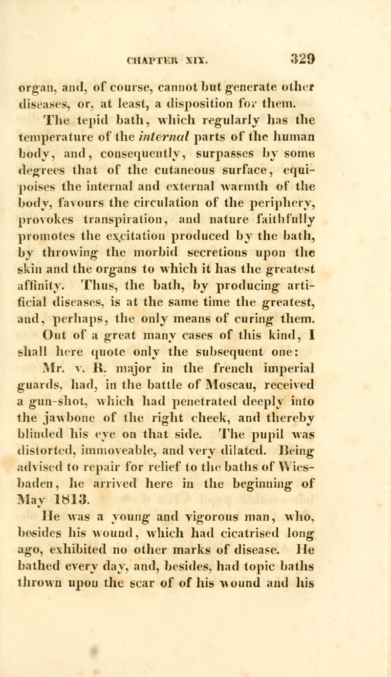 organ, and, of course, cannot but generate other diseases, or, at least, a disposition for them. The tepid bath, which regularly has the temperature of the internal parts of the human body, and, consequently, surpasses by some degrees that of the cutaneous surface, equi- poises the internal and external warmth of the body, favours the circulation of the periphery, provokes transpiration, and nature faithfully promotes the excitation produced by the bath, by throwing the morbid secretions upon the skin and the organs to which it has the greatest affinity. Thus, the bath, by producing arti- ficial diseases, is at the same time the greatest, and, perhaps, the only means of curing them. Out of a great many cases of this kind, I shall here quote only the subsequent one: Mr. v. R. major in the french imperial guards, had, in the battle of Moscau, received a gun-shot, which had penetrated deeply into the jawbone of the right cheek, and thereby blinded his eye on that side. The pupil was distorted, immoveable, and very dilated. Being advised to repair for relief to the baths of Wies- baden, lie arrived here in the beginning of May 1813. He was a young and vigorous man, who, besides his wound, which had cicatrised long ago, exhibited no other marks of disease. He bathed every day, and, besides, had topic baths thrown upon the scar of of his wound and his