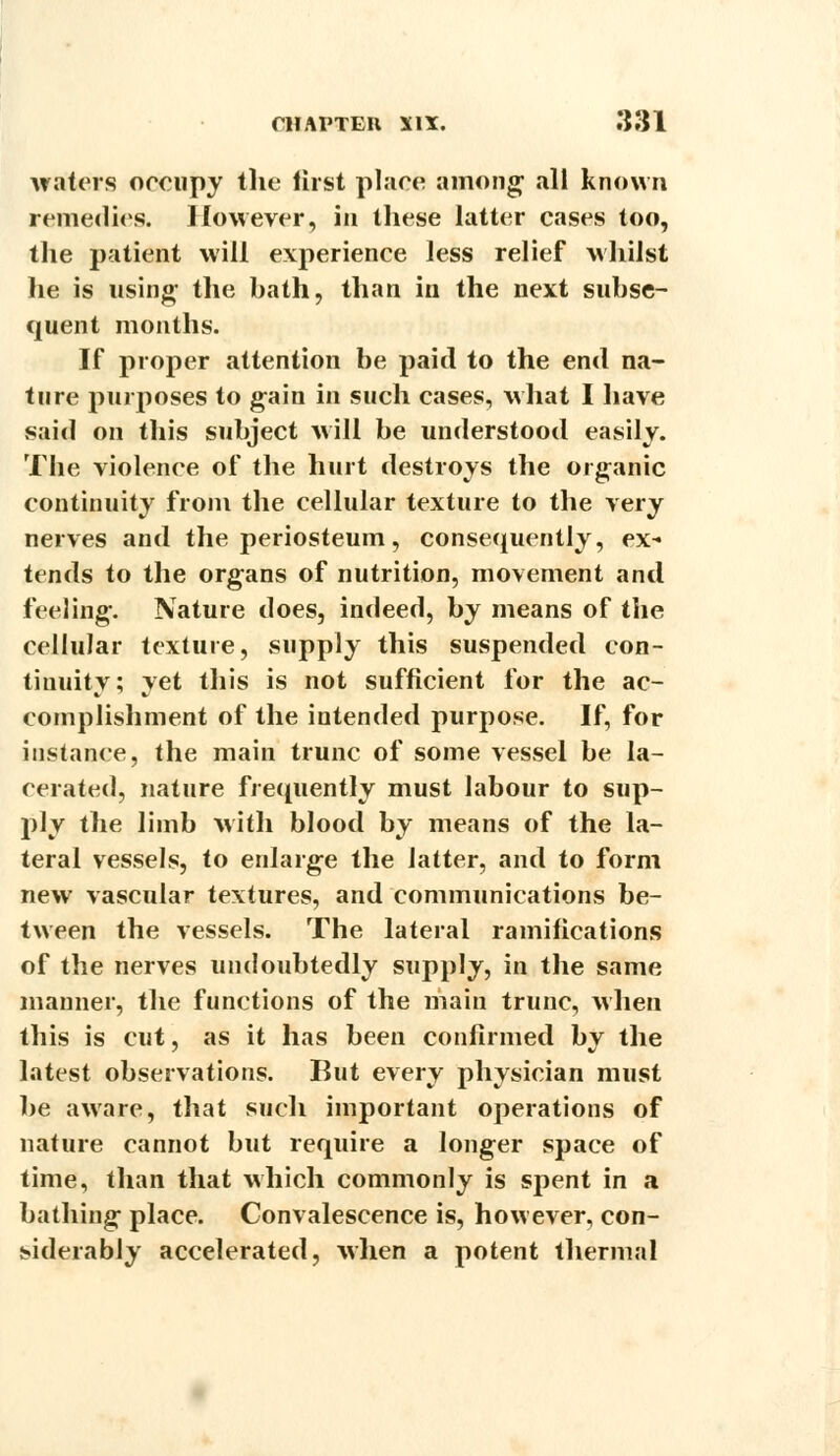 waters occupy the first place among; all known remedies. However, in these latter cases too, the patient will experience less relief whilst he is using; the bath, than in the next subse- quent months. If proper attention be paid to the end na- ture purposes to gain in such cases, what I have said on this subject will be understood easily. The violence of the hurt destroys the organic continuity from the cellular texture to the very nerves and the periosteum, consequently, ex- tends to the organs of nutrition, movement and feeling-. Nature does, indeed, by means of the cellular texture, supply this suspended con- tinuity; yet this is not sufficient for the ac- complishment of the intended purpose. If, for instance, the main trunc of some vessel be la- cerated, nature frequently must labour to sup- ply the limb with blood by means of the la- teral vessels, to enlarge the latter, and to form new vascular textures, and communications be- tween the vessels. The lateral ramifications of the nerves undoubtedly supply, in the same manner, the functions of the main trunc, when this is cut, as it has been confirmed by the latest observations. Rut every physician must be aware, that such important operations of nature cannot but require a longer space of time, than that which commonly is spent in a bathing place. Convalescence is, however, con- siderably accelerated, when a potent thermal