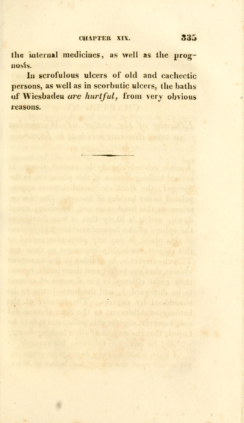 the internal medicines, as well as the prog- nosis. In scrofulous ulcers of old and cachectic persons, as well as in scorbutic ulcers, the baths of Wiesbaden we hurtful, from very obvious reasons.