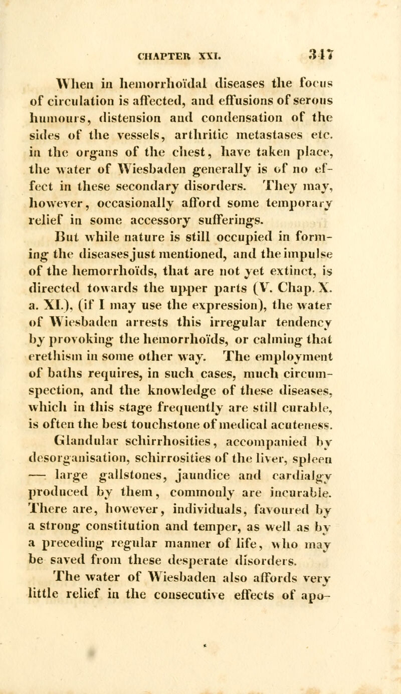 When in hemorrhoidal diseases the focus of circulation is affected, and effusions of serous humours, distension and condensation of the sides of the vessels, arthritic metastases etc. in the organs of the chest, have taken place, the water of Wiesbaden generally is of no ef- fect in these secondary disorders. They may, however, occasionally afford some temporary relief in some accessory sufferings. But while nature is still occupied in form- ing the diseases just mentioned, and the impulse of the hemorrhoids, that are not yet extinct, is directed towards the upper parts (V, Chap. X. a. XL), (if I may use the expression), the water of Wiesbaden arrests this irregular tendency by provoking the hemorrhoids, or calming that erethism in some other May. The employment of baths requires, in such cases, much circum- spection, and the knowledge of these diseases, which in this stage frequently are still curable, is often the best touchstone of medical acuteness. Glandular schirrhosities, accompanied by desorganisation, schirrosities of the liver, spleen — large gallstones, jaundice and cardialgy produced by them, commonly are incurabie. There are, however, individuals, favoured by a strong constitution and temper, as well as by a preceding regular manner of life, who may be saved from these desperate disorders. The water of Wiesbaden also affords very little relief in the consecutive effects of apo-