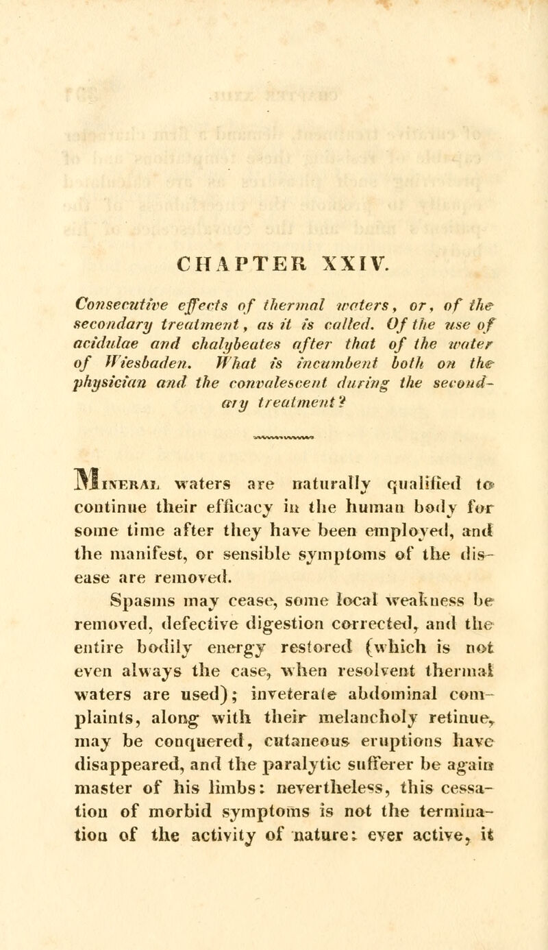 Co?isecutive effects of thermal waters, or, of the secondary treatment, as it is called. Of the use of acidulae and chalybeates after that of the water of Wiesbaden. What is incumbent both on the physician and the convalescent during the second- ary treatment? Jj1i\eral waters are naturally qualified to> continue their efficacy in the human body for some time after they have been employed, and the manifest, or sensible symptoms of the dis- ease are removed. Spasms may cease, some local weakness be removed, defective digestion corrected, and the entire bodily energy restored (which is not even always the case, when resolvent thermal waters are used); inveterate abdominal com plaints, along with their melancholy retinue* may be conquered, cutaneous eruptions have disappeared, and the paralytic sufferer be again- master of his limbs: nevertheless, this cessa- tion of morbid symptoms is not the termina- tion of the activity of nature; ever active, it