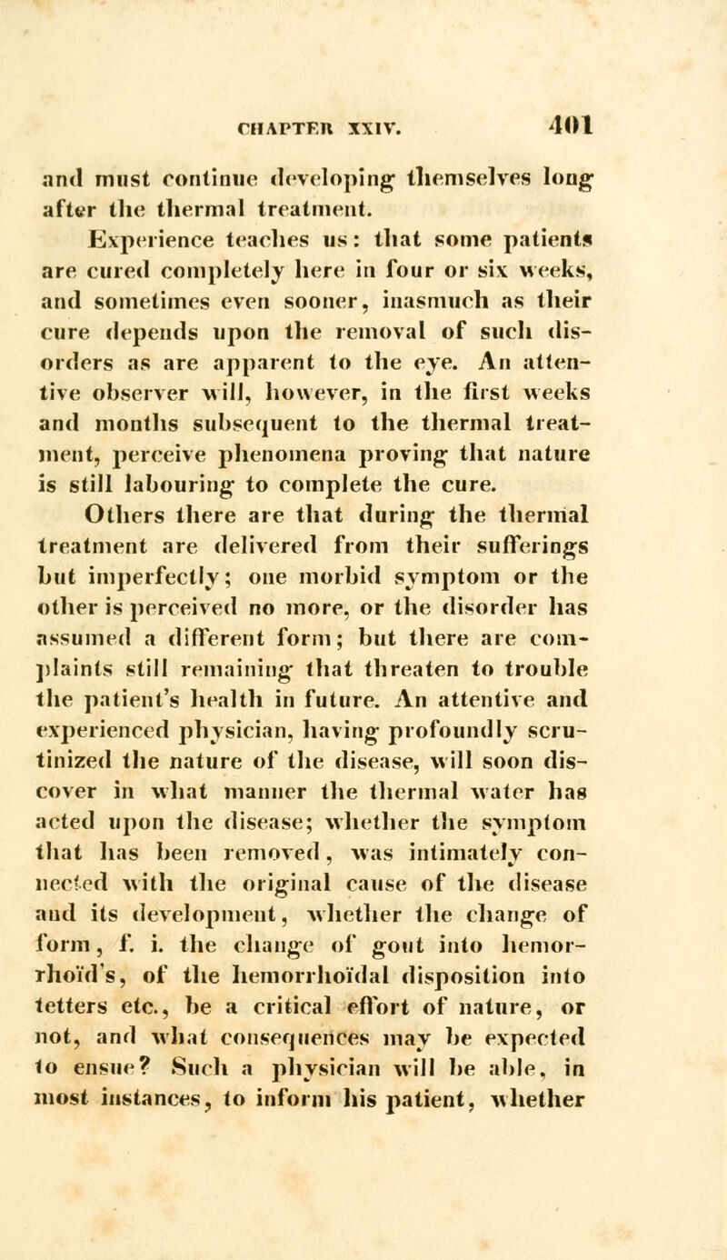 and must continue developing themselves long after the thermal treatment. Experience teaches us: that some patients are cured completely here in four or six weeks, and sometimes even sooner, inasmuch as their cure depends upon the removal of such dis- orders as are apparent to the eye. An atten- tive observer will, however, in the first weeks and months subsequent to the thermal treat- ment, perceive phenomena proving that nature is still labouring to complete the cure. Others there are that during the thermal treatment are delivered from their sufferings hut imperfectly; one morbid .symptom or the other is perceived no more, or the disorder has assumed a different form; but there are com- plaints still remaining that threaten to trouble the patient's health in future. An attentive and experienced physician, having profoundly scru- tinized the nature of the disease, will soon dis- cover in what manner the thermal water has acted upon the disease; whether the symptom that has been removed, was intimatelv con- nee ted with the original cause of the disease and its development, whether the change of form, f. i. the change of gout into hemor- rhoid's, of the hemorrhoidal disposition into tetters etc., he a critical effort of nature, or not, and what consequences may be expected to ensue? Such a physician will be able, in most instances, to inform his patient, whether