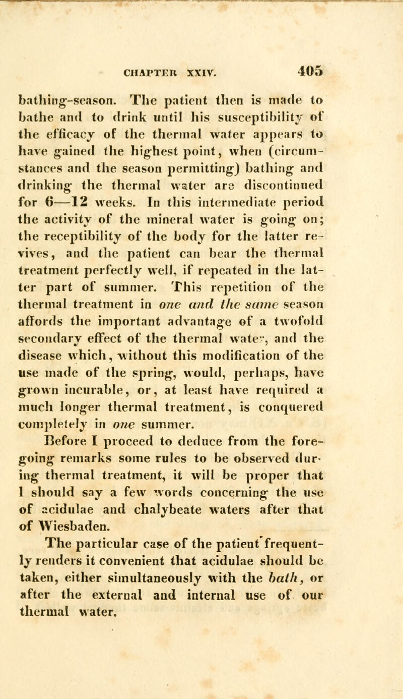 bathing-season. The patient then is made to bathe and to drink until his susceptibility of the efficacy of the thermal water appears to have gained the highest point, when (circum- stances and the season permitting) bathing and drinking the thermal water are discontinued for (j—12 weeks. In this intermediate period the activity of the mineral water is going on; the receptibility of the body for the latter re- vives , and the patient can bear the thermal treatment perfectly well, if repeated in the lat- ter part of summer. This repetition of the thermal treatment in one and the same season affords the important advantage of a twofold secondary effect of the thermal water, and the disease which, without this modification of the use made of the spring, would, perhaps, have grown incurable, or, at least have required a much longer thermal treatment, is conquered completely in one summer. Before I proceed to deduce from the fore- going remarks some rules to be observed dur- ing thermal treatment, it will be proper that 1 should sny a few words concerning the use of acidulae and chalybeate waters after that of Wiesbaden. The particular case of the patient frequent- ly renders it convenient that acidulae should be taken, either simultaneously with the bath, or after the external and internal use of our thermal water.