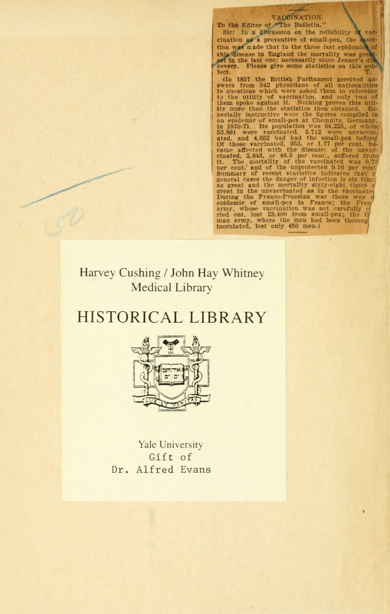 To the Editor of The Bulletin. Sir: In a discussion on the reliability 6* vac clnation aa a preventive of small-pox, the asser- tion w»g a.ade that In the three last epidemieV of thi^t'disease In England the mortality was gre^J- «rt la the last one; necessarily since Jenner's d f covery. Please give some statistics on this su 1ect. <In 1837 the British Parliament received an- swers from 542 physicians of all nationalities to questions which were asked them in reference to the utility of vaccination, and only two of ] them spoke against it. Nothing proves this util- i ltv more than the statistics then obtained. Es- i pecially instructive were the figures compiled In an epidemic of small-pox at Chemnitz, Germany, In 1870-71. Its population was 64,225, of whom 53.831 were vaccinated. 5.712 were unvaecin ■ ated. and 4,652 had had the small-pox b Of those vaccinated, 953. or 1.77 per cent, be- came affected with the disease; of the unvac- cinated, 2.643, or 46.3 per ceu:., suffered frxm it. The mortality of the vaccinated was 0/73 per cent.' and of the unprotected 9.16 per Summary of recent statistics indicates that' 1 general cases the danger of infection is six t!im as great and the mortality sixty-eight, times u srreat In the unvacciuated as in the vaccinnti'i', During the Franco-Prussian war there wp.s jj epidemic of small-pox in France; the Frety army, whose vaccination was not carefully c) ried out. lost 23,400 from small-pox; the q man army, where the men had been thorough Inoculated, lost only 450 men.) Harvey Cushing / John Hay Whitney Medical Library HISTORICAL LIBRARY Yale University Gift of Dr. Alfred Evans