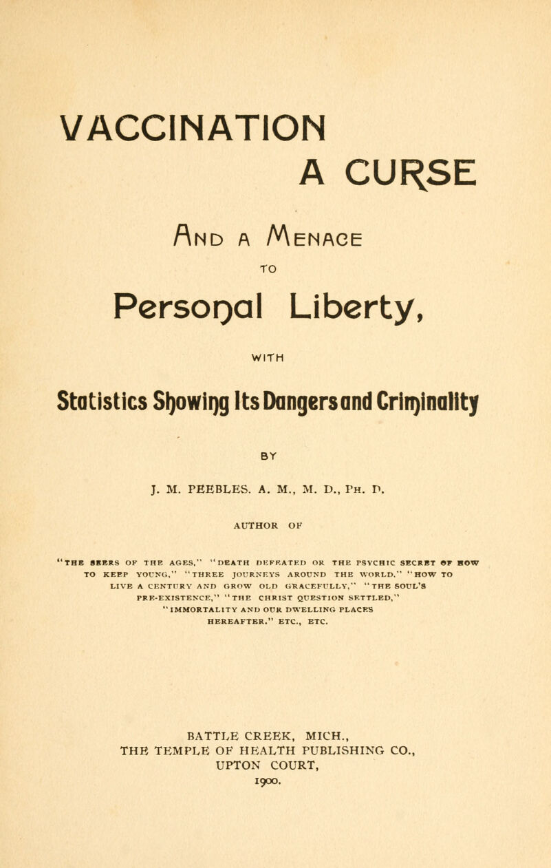 A CURSE And a Menace TO PersoQal Liberty, WITH Statistics Sljowiijg Its Dangers and Criminality BY J. M. PEEBLES. A. M., M. D., Ph. D. AUTHOR OK 'THE SEERS OF THE AGES, DEATH DEFEATED OR THE PSYCHIC SECRET »T HOW TO KEEP YOUNG, THREE JOURNEYS AROUND THE WORLD.  HOW TO LIVE A CENTURY AND GROW OLD GRACEFULLY, THE SOUL'S PRE-EXISTENCE, THE CHRIST QUESTION SETTLED, IMMORTALITY AND OUR DWELLING PLACES HEREAFTER. ETC., ETC. BATTLE CREEK, MICH., THE TEMPLE OF HEALTH PUBLISHING CO., UPTON COURT, 1900.