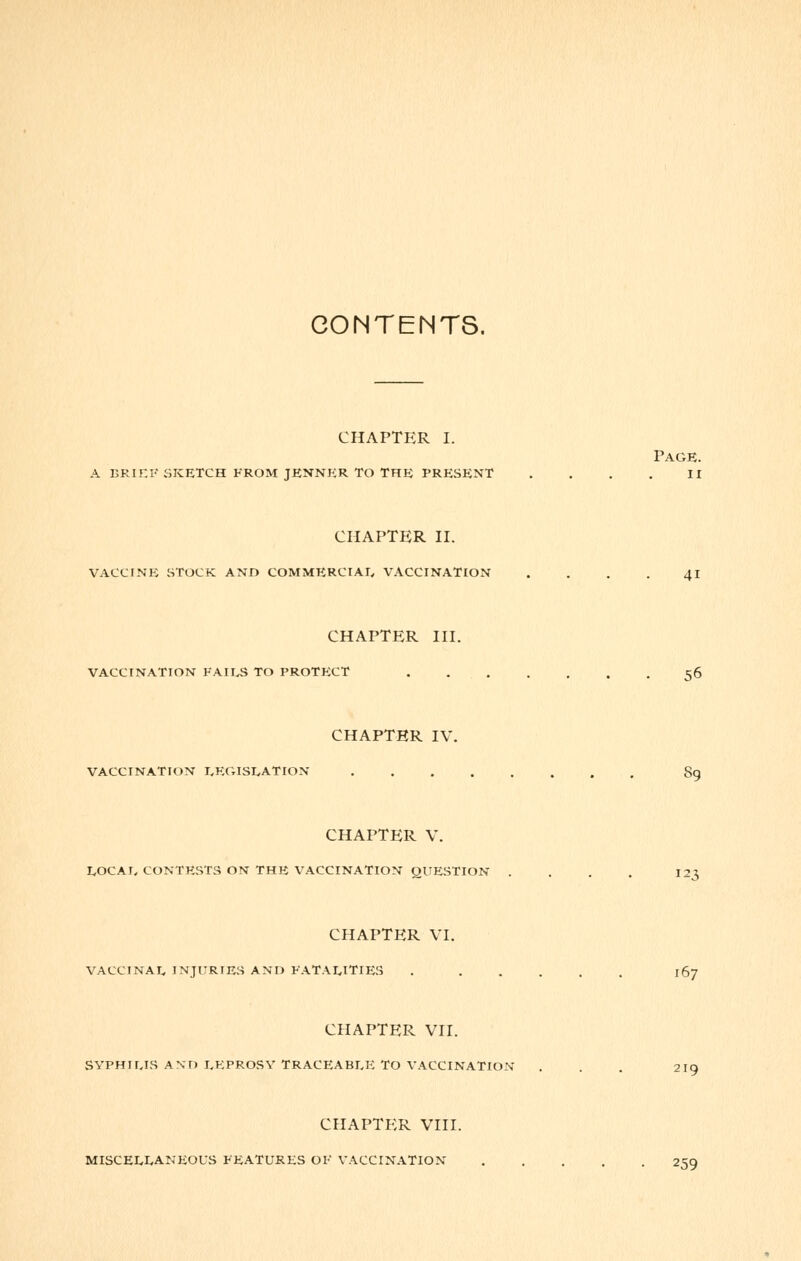 CONTENTS. CHAPTER I. Page, a brief sketch from jenner to the present .... ii CHAPTER II. VACCINE STOCK AND COMMERCIAL VACCINATION . . . . 41 CHAPTER III. VACCINATION FAILS TO PROTECT . 56 CHAPTER IV. VACCINATION LEGISLATION S9 CHAPTER V. LOCAL CONTESTS ON THE VACCINATION QUESTION .... 123 CHAPTER VI. VACCINAL INJURIES AND FATALITIES . ..... 167 CHAPTER VII. SYPHILIS AND LEPROSY TRACEABLE TO VACCINATION . . . 2IQ CHAPTER VIII. MISCELLANEOUS FEATURES OF VACCINATION 259