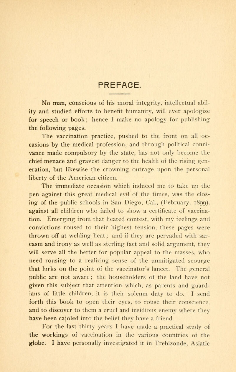 PREFACE. No man, conscious of his moral integrity, intellectual abil- ity and studied efforts to benefit humanity, will ever apologize for speech or book; hence I make no apology for publishing the following pages. The vaccination practice, pushed to the front on all oc- casions by the medical profession, and through political conni- vance made compulsory by the state, has not only become the chief menace and gravest danger to the health of the rising gen- eration, but likewise the crowning outrage upon the personal liberty of the American citizen. The immediate occasion which induced me to take up the pen against this great medical evil of the times, was the clos- ing of the public schools in San Diego, Cal., (February, 1899), against all children who failed to show a certificate of vaccina- tion. Emerging from that heated contest, with my feelings and convictions roused to their highest tension, these pages were thrown off at welding heat; and if they are pervaded with sar- casm and irony as well as sterling fact and solid argument, they will serve all the better for popular appeal to the masses, who need rousing to a realizing sense of the unmitigated scourge that lurks on the point of the vaccinator's lancet. The general public are not aware; the householders of the land have not given this subject that attention which, as parents and guard- ians of little children, it is their solemn duty to do. I send forth this book to open their eyes, to rouse their conscience. and to discover to them a cruel and insidious enemy where they have been cajoled into the belief they have a friend. For the last thirty years I have made a practical study of the workings of vaccination in the various countries of the globe. I have personally investigated it in Trebizonde, Asiatic