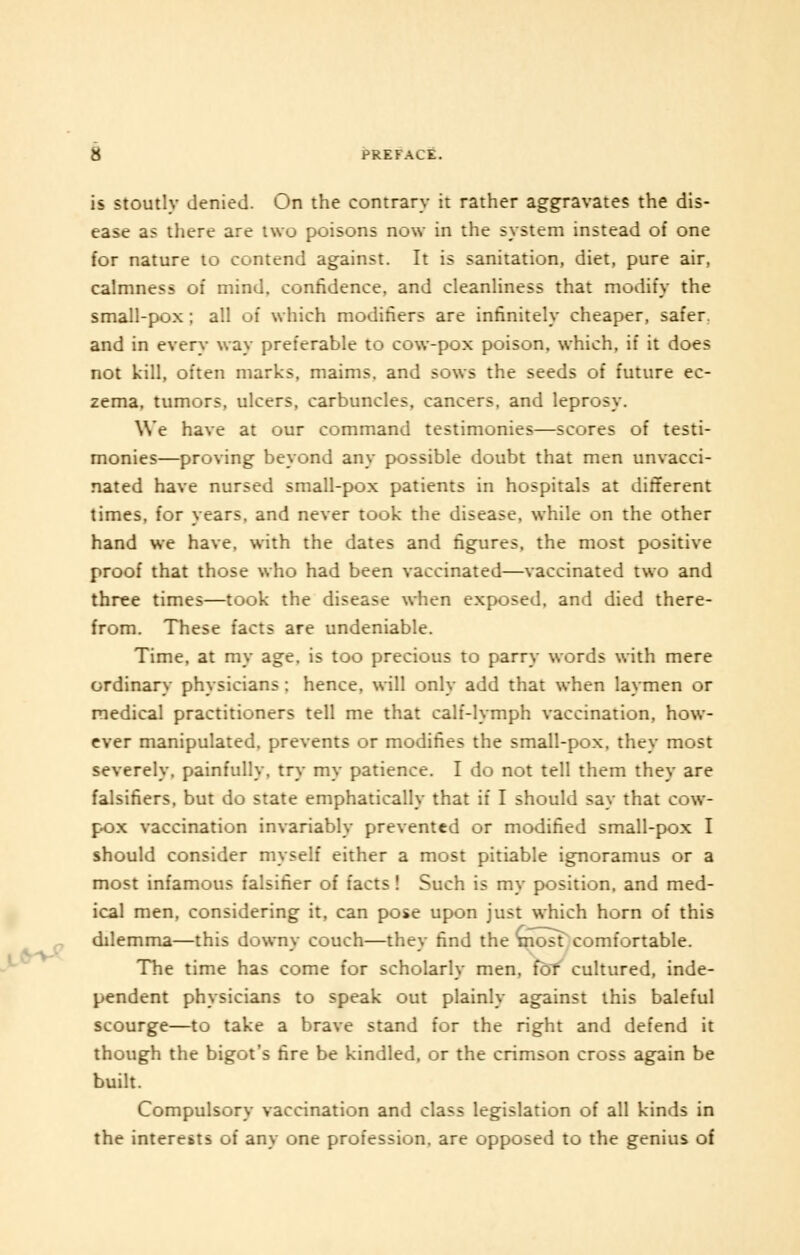 is stoutly denied. On the contrary it rather aggravates the dis- ease as there are two poisons now in the system instead of one for nature to contend against. It is sanitation, diet, pure air, calmness of mind, confidence, and cleanliness that modify the small-pox ; all of which modifiers are infinitely cheaper, safer, and in every way preferable to cow-pox poison, which, if it does not kill, often marks, maims, and sows the seeds of future ec- zema, tumors, ulcers, carbuncles, cancers, and leprosy. We have at our command testimonies—scores of testi- monies—proving beyond any possible doubt that men unvacci- nated have nursed small-pox patients in hospitals at different times, for years, and never took the disease, while on the other hand we have, with the dates and figures, the most positive proof that those who had been vaccinated—vaccinated two and three times—took the disease when exposed, and died there- from. These facts are undeniable. Time, at my age. is too precious to parry words with mere ordinary physicians : hence, will only add that when laymen or medical practitioners tell me that calf-lymph vaccination, how- ever manipulated, prevents or modifies the small-pox, they most severely, painfully, try my patience. I do not tell them they are falsifiers, but do state emphatically that if I should say that cow- pox vaccination invariably prevented or modified small-pox I should consider myself either a most pitiable ignoramus or a most infamous falsifier of facts! Such is my position, and med- ical men, considering it, can pose upon just which horn of this dilemma—this downy couch—they find the most comfortable. The time has come for scholarly men, for cultured, inde- pendent physicians to speak out plainly against this baleful scourge—to take a brave stand for the right and defend it though the bigot's fire be kindled, or the crimson cross again be built. Compulsory vaccination and class legislation of all kinds in the interests of any one profession, are opposed to the genius of