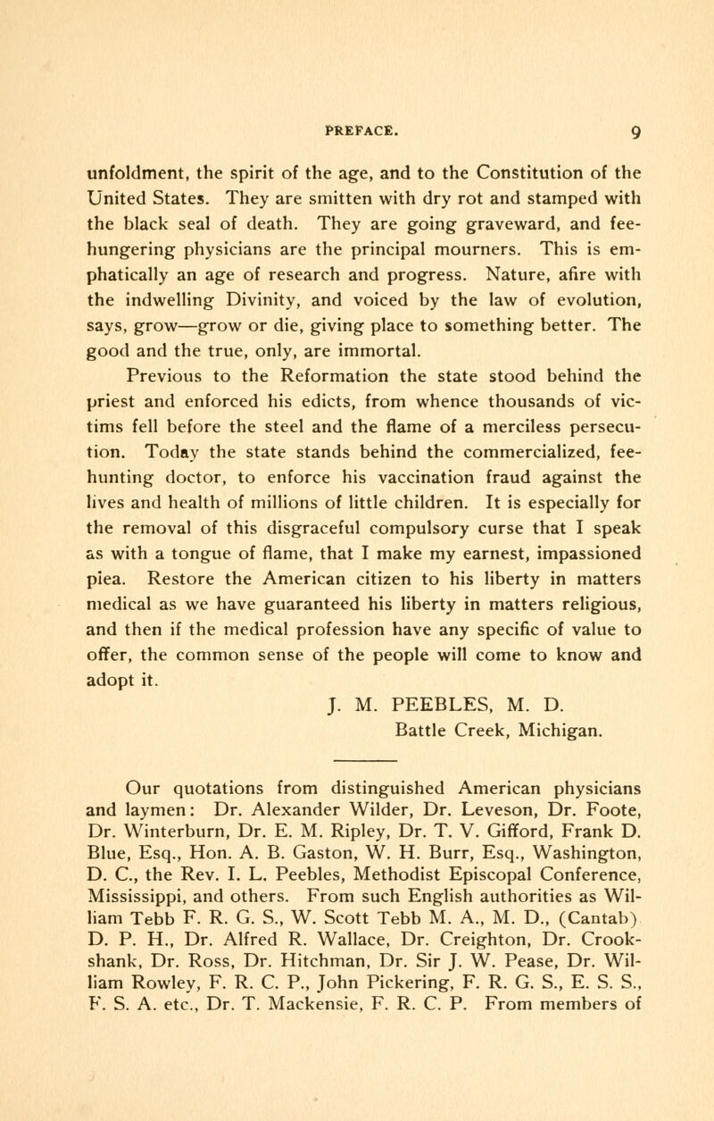 unfoldment, the spirit of the age, and to the Constitution of the United States. They are smitten with dry rot and stamped with the black seal of death. They are going graveward, and fee- hungering physicians are the principal mourners. This is em- phatically an age of research and progress. Nature, afire with the indwelling Divinity, and voiced by the law of evolution, says, grow—grow or die, giving place to something better. The good and the true, only, are immortal. Previous to the Reformation the state stood behind the priest and enforced his edicts, from whence thousands of vic- tims fell before the steel and the flame of a merciless persecu- tion. Today the state stands behind the commercialized, fee- hunting doctor, to enforce his vaccination fraud against the lives and health of millions of little children. It is especially for the removal of this disgraceful compulsory curse that I speak as with a tongue of flame, that I make my earnest, impassioned piea. Restore the American citizen to his liberty in matters medical as we have guaranteed his liberty in matters religious, and then if the medical profession have any specific of value to offer, the common sense of the people will come to know and adopt it. J. M. PEEBLES, M. D. Battle Creek, Michigan. Our quotations from distinguished American physicians and laymen: Dr. Alexander Wilder, Dr. Leveson, Dr. Foote, Dr. Winterburn, Dr. E. M. Ripley, Dr. T. V. Gifford, Frank D. Blue, Esq., Hon. A. B. Gaston, W. H. Burr, Esq., Washington, D. C, the Rev. I. L. Peebles, Methodist Episcopal Conference, Mississippi, and others. From such English authorities as Wil- liam Tebb F. R. G. S., W. Scott Tebb M. A., M. D., (Cantab) D. P. H., Dr. Alfred R. Wallace, Dr. Creighton, Dr. Crook- shank, Dr. Ross, Dr. Hitchman, Dr. Sir J. W. Pease, Dr. Wil- liam Rowley, F. R. C. P., John Pickering, F. R. G. S., E. S. S., F. S. A. etc., Dr. T. Mackensie, F. R. C. P. From members of